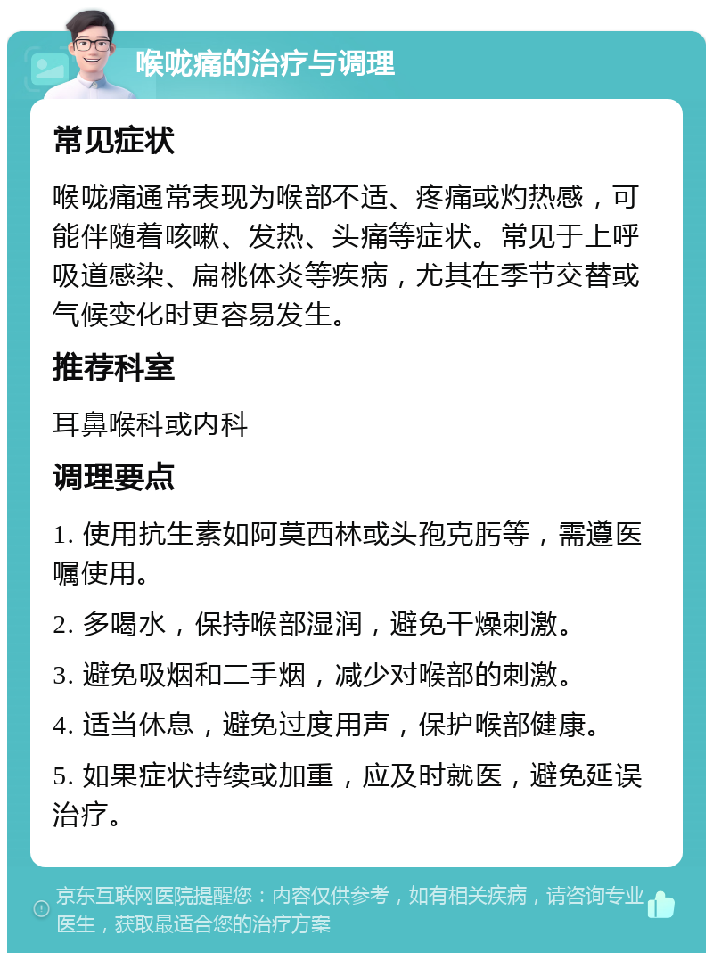 喉咙痛的治疗与调理 常见症状 喉咙痛通常表现为喉部不适、疼痛或灼热感，可能伴随着咳嗽、发热、头痛等症状。常见于上呼吸道感染、扁桃体炎等疾病，尤其在季节交替或气候变化时更容易发生。 推荐科室 耳鼻喉科或内科 调理要点 1. 使用抗生素如阿莫西林或头孢克肟等，需遵医嘱使用。 2. 多喝水，保持喉部湿润，避免干燥刺激。 3. 避免吸烟和二手烟，减少对喉部的刺激。 4. 适当休息，避免过度用声，保护喉部健康。 5. 如果症状持续或加重，应及时就医，避免延误治疗。