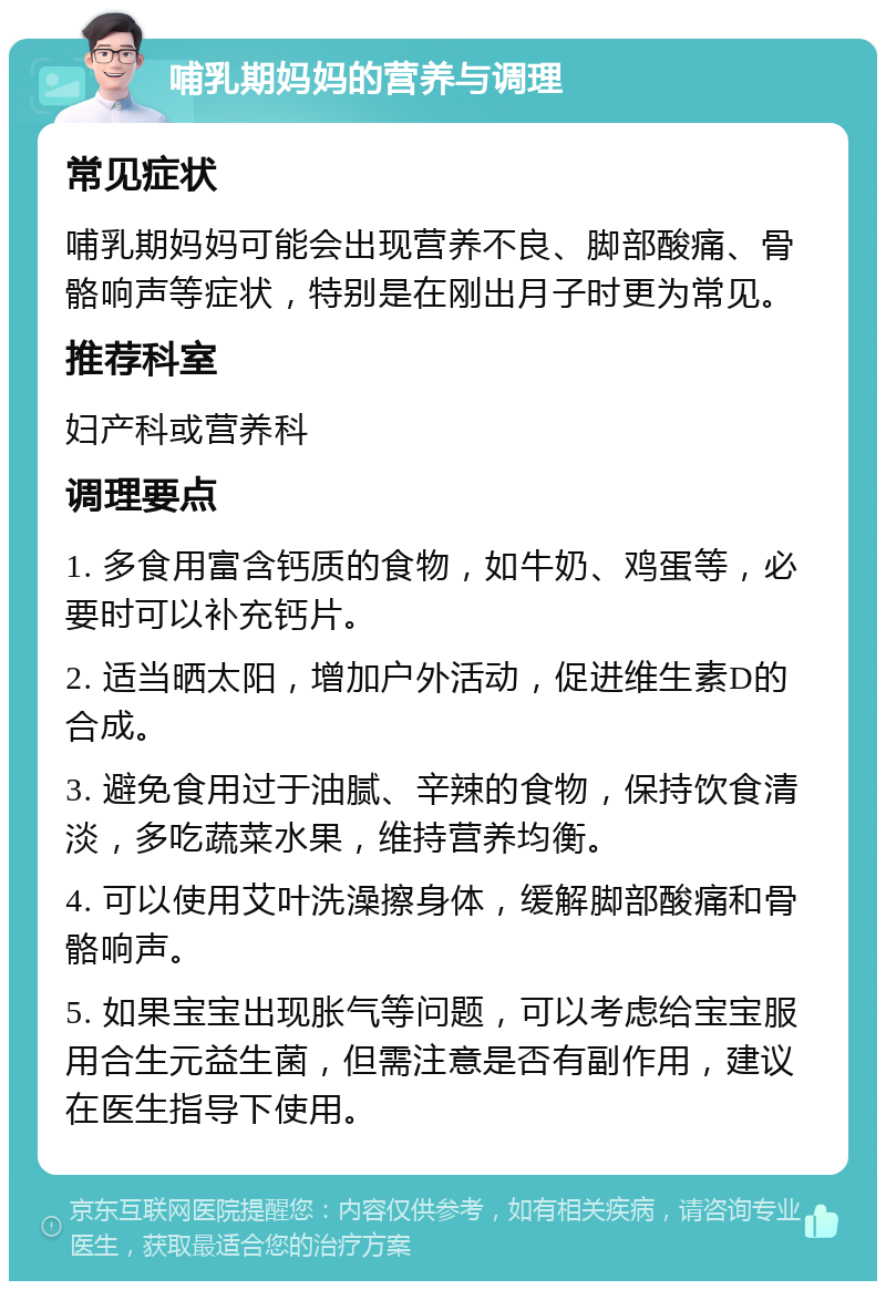 哺乳期妈妈的营养与调理 常见症状 哺乳期妈妈可能会出现营养不良、脚部酸痛、骨骼响声等症状，特别是在刚出月子时更为常见。 推荐科室 妇产科或营养科 调理要点 1. 多食用富含钙质的食物，如牛奶、鸡蛋等，必要时可以补充钙片。 2. 适当晒太阳，增加户外活动，促进维生素D的合成。 3. 避免食用过于油腻、辛辣的食物，保持饮食清淡，多吃蔬菜水果，维持营养均衡。 4. 可以使用艾叶洗澡擦身体，缓解脚部酸痛和骨骼响声。 5. 如果宝宝出现胀气等问题，可以考虑给宝宝服用合生元益生菌，但需注意是否有副作用，建议在医生指导下使用。