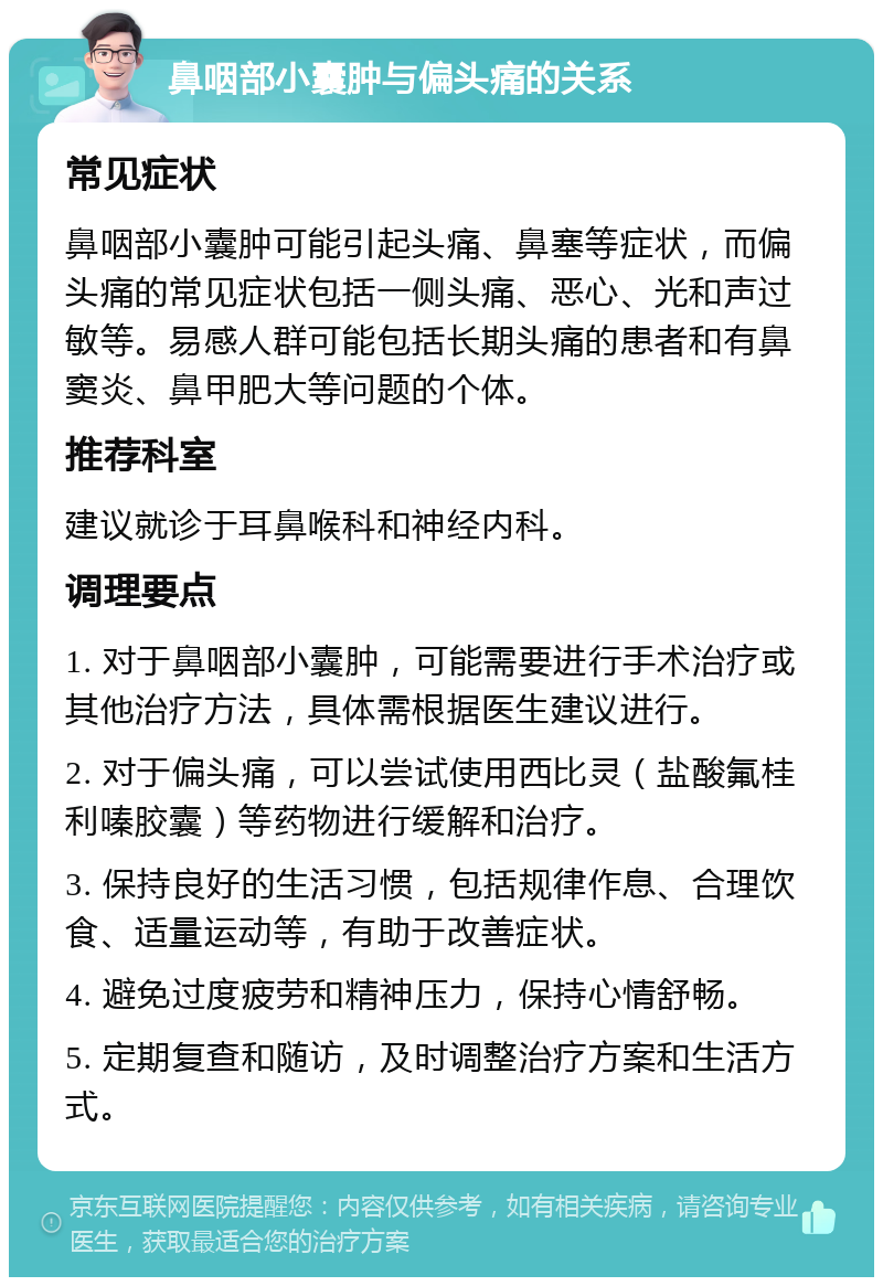 鼻咽部小囊肿与偏头痛的关系 常见症状 鼻咽部小囊肿可能引起头痛、鼻塞等症状，而偏头痛的常见症状包括一侧头痛、恶心、光和声过敏等。易感人群可能包括长期头痛的患者和有鼻窦炎、鼻甲肥大等问题的个体。 推荐科室 建议就诊于耳鼻喉科和神经内科。 调理要点 1. 对于鼻咽部小囊肿，可能需要进行手术治疗或其他治疗方法，具体需根据医生建议进行。 2. 对于偏头痛，可以尝试使用西比灵（盐酸氟桂利嗪胶囊）等药物进行缓解和治疗。 3. 保持良好的生活习惯，包括规律作息、合理饮食、适量运动等，有助于改善症状。 4. 避免过度疲劳和精神压力，保持心情舒畅。 5. 定期复查和随访，及时调整治疗方案和生活方式。