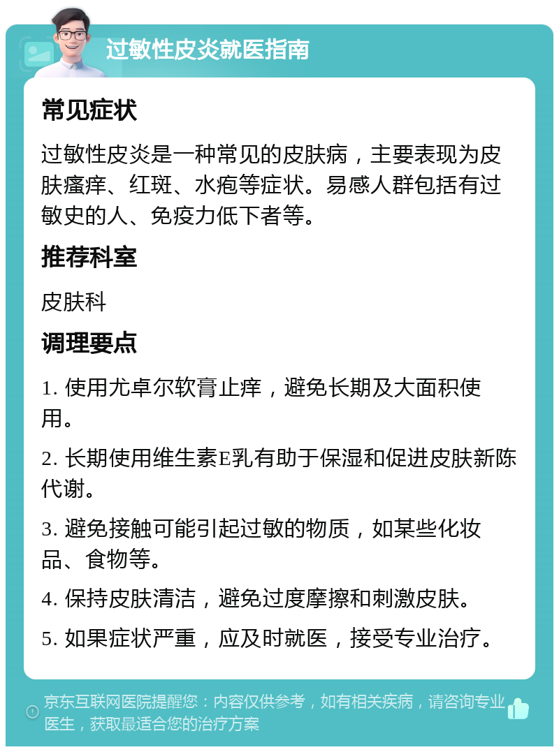 过敏性皮炎就医指南 常见症状 过敏性皮炎是一种常见的皮肤病，主要表现为皮肤瘙痒、红斑、水疱等症状。易感人群包括有过敏史的人、免疫力低下者等。 推荐科室 皮肤科 调理要点 1. 使用尤卓尔软膏止痒，避免长期及大面积使用。 2. 长期使用维生素E乳有助于保湿和促进皮肤新陈代谢。 3. 避免接触可能引起过敏的物质，如某些化妆品、食物等。 4. 保持皮肤清洁，避免过度摩擦和刺激皮肤。 5. 如果症状严重，应及时就医，接受专业治疗。