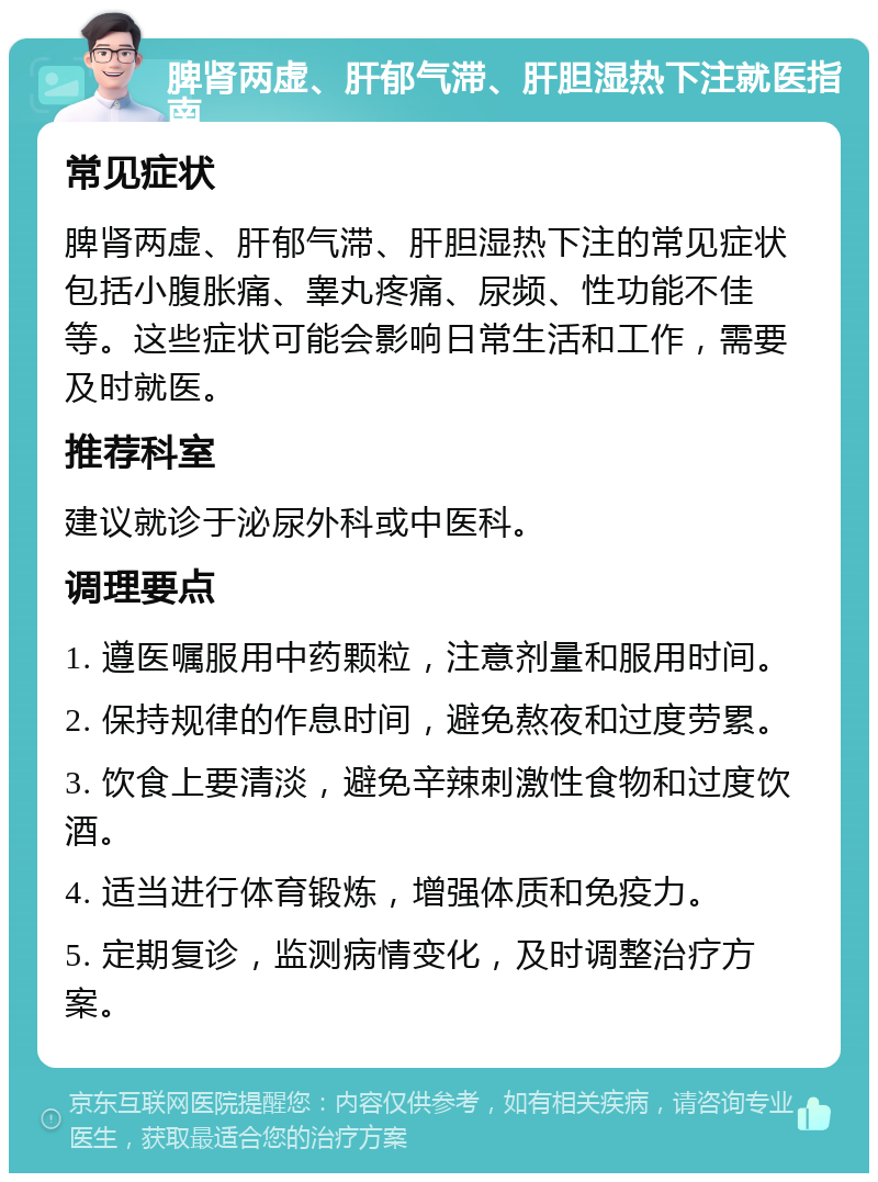 脾肾两虚、肝郁气滞、肝胆湿热下注就医指南 常见症状 脾肾两虚、肝郁气滞、肝胆湿热下注的常见症状包括小腹胀痛、睾丸疼痛、尿频、性功能不佳等。这些症状可能会影响日常生活和工作，需要及时就医。 推荐科室 建议就诊于泌尿外科或中医科。 调理要点 1. 遵医嘱服用中药颗粒，注意剂量和服用时间。 2. 保持规律的作息时间，避免熬夜和过度劳累。 3. 饮食上要清淡，避免辛辣刺激性食物和过度饮酒。 4. 适当进行体育锻炼，增强体质和免疫力。 5. 定期复诊，监测病情变化，及时调整治疗方案。