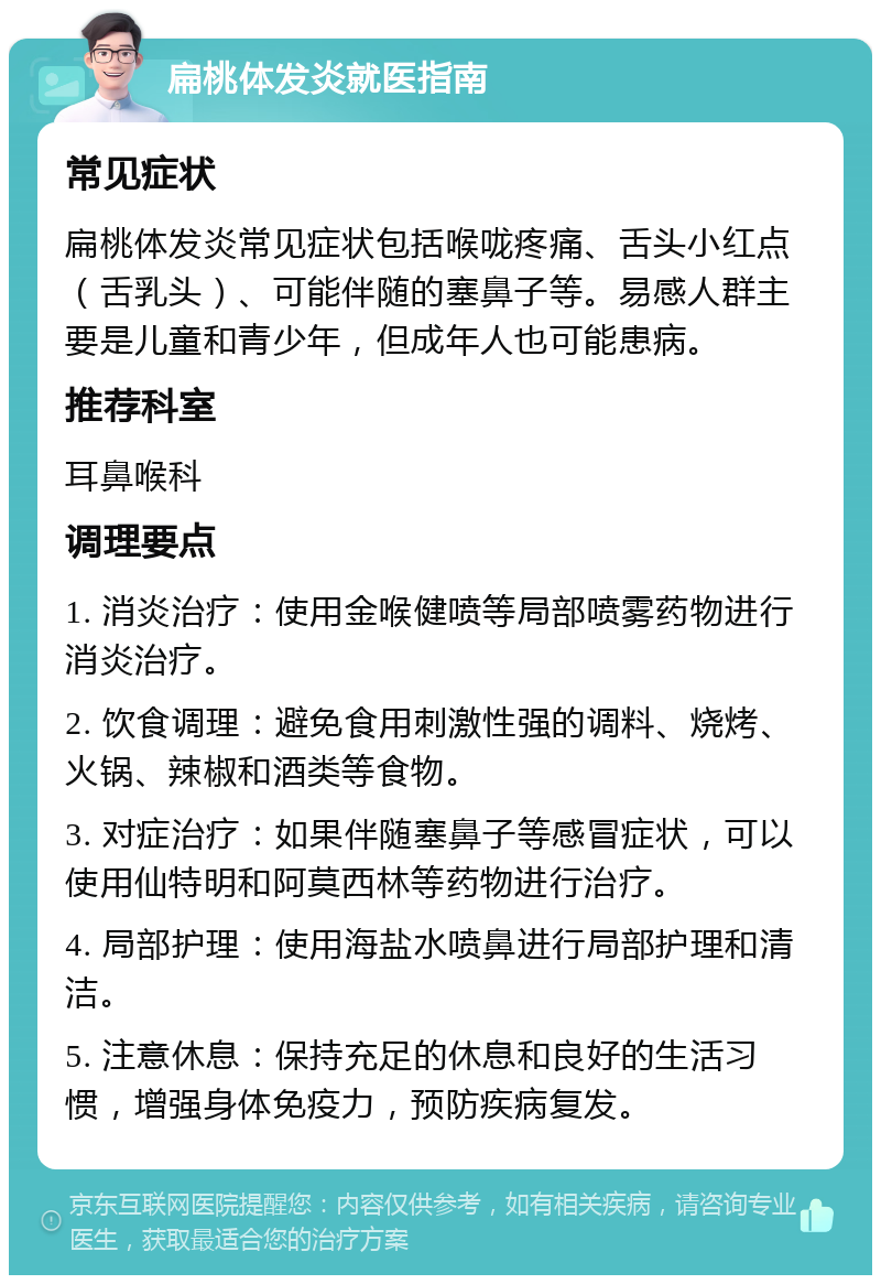 扁桃体发炎就医指南 常见症状 扁桃体发炎常见症状包括喉咙疼痛、舌头小红点（舌乳头）、可能伴随的塞鼻子等。易感人群主要是儿童和青少年，但成年人也可能患病。 推荐科室 耳鼻喉科 调理要点 1. 消炎治疗：使用金喉健喷等局部喷雾药物进行消炎治疗。 2. 饮食调理：避免食用刺激性强的调料、烧烤、火锅、辣椒和酒类等食物。 3. 对症治疗：如果伴随塞鼻子等感冒症状，可以使用仙特明和阿莫西林等药物进行治疗。 4. 局部护理：使用海盐水喷鼻进行局部护理和清洁。 5. 注意休息：保持充足的休息和良好的生活习惯，增强身体免疫力，预防疾病复发。