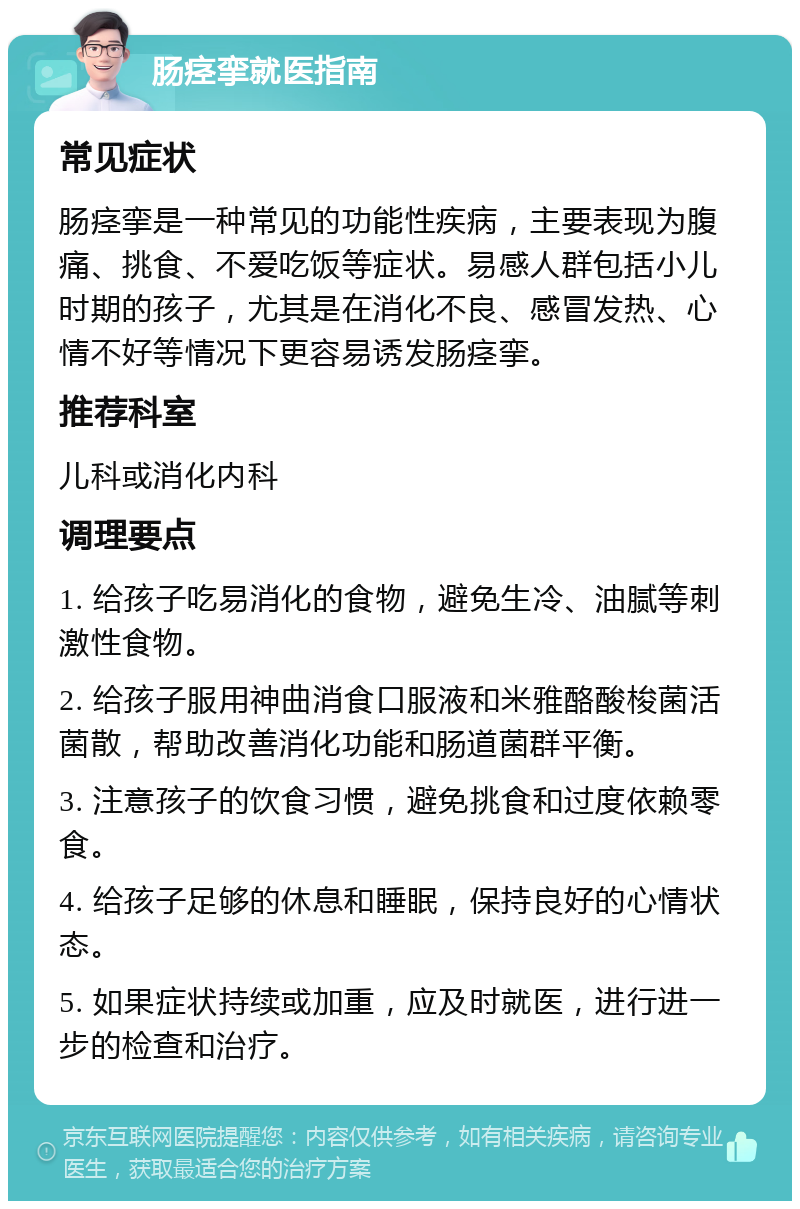 肠痉挛就医指南 常见症状 肠痉挛是一种常见的功能性疾病，主要表现为腹痛、挑食、不爱吃饭等症状。易感人群包括小儿时期的孩子，尤其是在消化不良、感冒发热、心情不好等情况下更容易诱发肠痉挛。 推荐科室 儿科或消化内科 调理要点 1. 给孩子吃易消化的食物，避免生冷、油腻等刺激性食物。 2. 给孩子服用神曲消食口服液和米雅酪酸梭菌活菌散，帮助改善消化功能和肠道菌群平衡。 3. 注意孩子的饮食习惯，避免挑食和过度依赖零食。 4. 给孩子足够的休息和睡眠，保持良好的心情状态。 5. 如果症状持续或加重，应及时就医，进行进一步的检查和治疗。