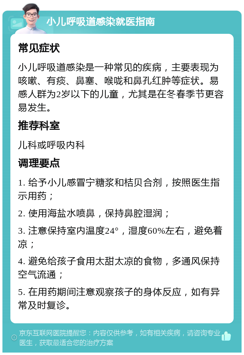 小儿呼吸道感染就医指南 常见症状 小儿呼吸道感染是一种常见的疾病，主要表现为咳嗽、有痰、鼻塞、喉咙和鼻孔红肿等症状。易感人群为2岁以下的儿童，尤其是在冬春季节更容易发生。 推荐科室 儿科或呼吸内科 调理要点 1. 给予小儿感冒宁糖浆和桔贝合剂，按照医生指示用药； 2. 使用海盐水喷鼻，保持鼻腔湿润； 3. 注意保持室内温度24°，湿度60%左右，避免着凉； 4. 避免给孩子食用太甜太凉的食物，多通风保持空气流通； 5. 在用药期间注意观察孩子的身体反应，如有异常及时复诊。