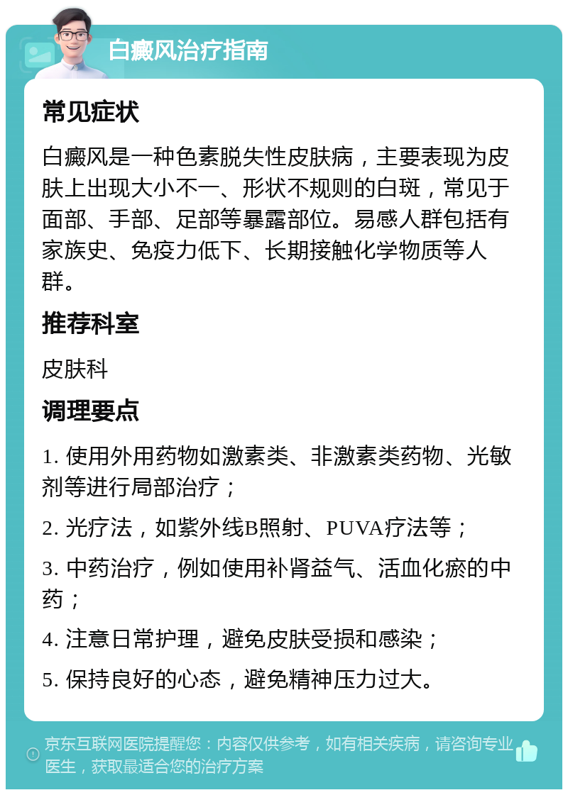 白癜风治疗指南 常见症状 白癜风是一种色素脱失性皮肤病，主要表现为皮肤上出现大小不一、形状不规则的白斑，常见于面部、手部、足部等暴露部位。易感人群包括有家族史、免疫力低下、长期接触化学物质等人群。 推荐科室 皮肤科 调理要点 1. 使用外用药物如激素类、非激素类药物、光敏剂等进行局部治疗； 2. 光疗法，如紫外线B照射、PUVA疗法等； 3. 中药治疗，例如使用补肾益气、活血化瘀的中药； 4. 注意日常护理，避免皮肤受损和感染； 5. 保持良好的心态，避免精神压力过大。