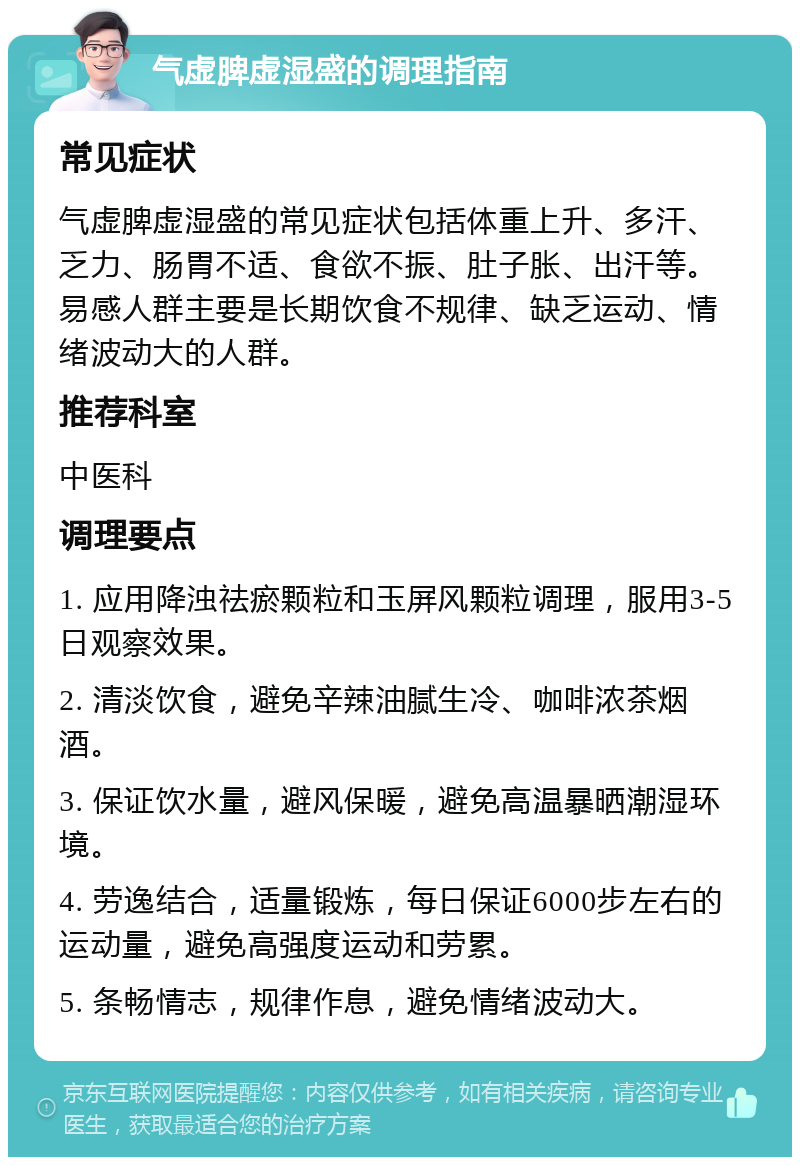 气虚脾虚湿盛的调理指南 常见症状 气虚脾虚湿盛的常见症状包括体重上升、多汗、乏力、肠胃不适、食欲不振、肚子胀、出汗等。易感人群主要是长期饮食不规律、缺乏运动、情绪波动大的人群。 推荐科室 中医科 调理要点 1. 应用降浊祛瘀颗粒和玉屏风颗粒调理，服用3-5日观察效果。 2. 清淡饮食，避免辛辣油腻生冷、咖啡浓茶烟酒。 3. 保证饮水量，避风保暖，避免高温暴晒潮湿环境。 4. 劳逸结合，适量锻炼，每日保证6000步左右的运动量，避免高强度运动和劳累。 5. 条畅情志，规律作息，避免情绪波动大。