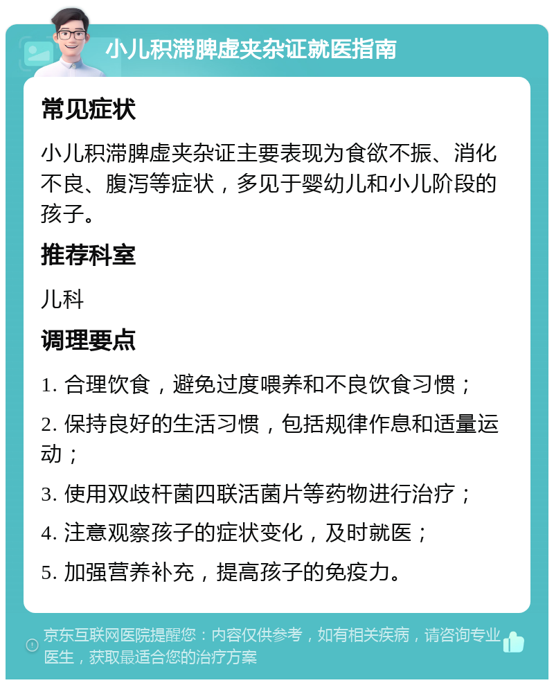 小儿积滞脾虚夹杂证就医指南 常见症状 小儿积滞脾虚夹杂证主要表现为食欲不振、消化不良、腹泻等症状，多见于婴幼儿和小儿阶段的孩子。 推荐科室 儿科 调理要点 1. 合理饮食，避免过度喂养和不良饮食习惯； 2. 保持良好的生活习惯，包括规律作息和适量运动； 3. 使用双歧杆菌四联活菌片等药物进行治疗； 4. 注意观察孩子的症状变化，及时就医； 5. 加强营养补充，提高孩子的免疫力。