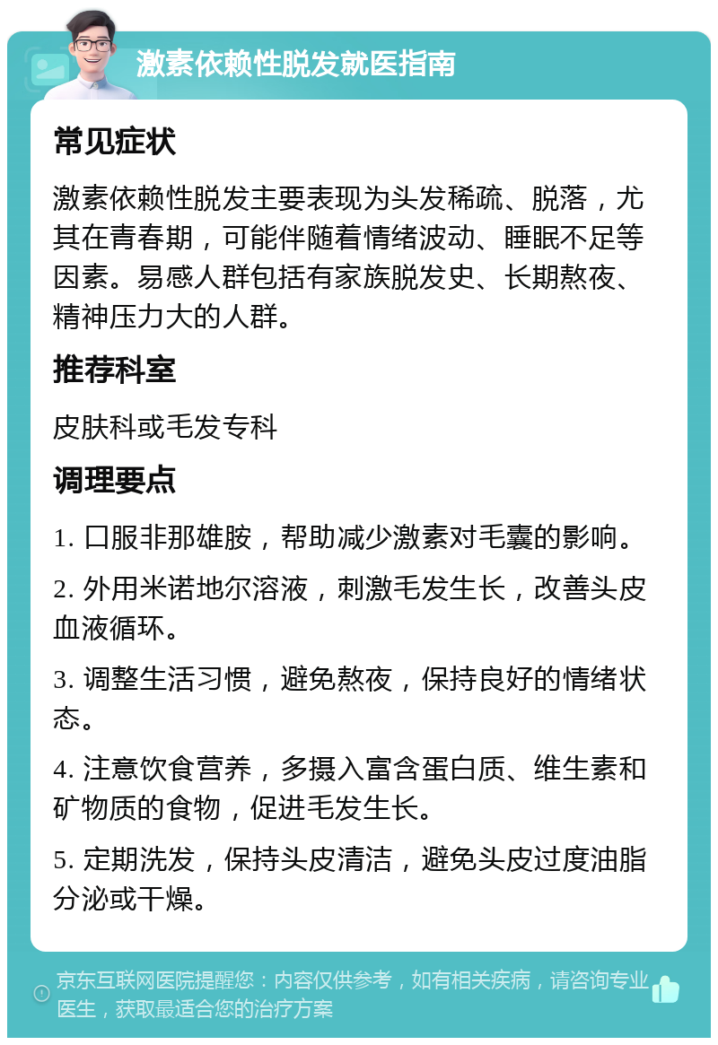 激素依赖性脱发就医指南 常见症状 激素依赖性脱发主要表现为头发稀疏、脱落，尤其在青春期，可能伴随着情绪波动、睡眠不足等因素。易感人群包括有家族脱发史、长期熬夜、精神压力大的人群。 推荐科室 皮肤科或毛发专科 调理要点 1. 口服非那雄胺，帮助减少激素对毛囊的影响。 2. 外用米诺地尔溶液，刺激毛发生长，改善头皮血液循环。 3. 调整生活习惯，避免熬夜，保持良好的情绪状态。 4. 注意饮食营养，多摄入富含蛋白质、维生素和矿物质的食物，促进毛发生长。 5. 定期洗发，保持头皮清洁，避免头皮过度油脂分泌或干燥。