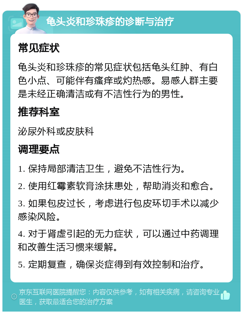 龟头炎和珍珠疹的诊断与治疗 常见症状 龟头炎和珍珠疹的常见症状包括龟头红肿、有白色小点、可能伴有瘙痒或灼热感。易感人群主要是未经正确清洁或有不洁性行为的男性。 推荐科室 泌尿外科或皮肤科 调理要点 1. 保持局部清洁卫生，避免不洁性行为。 2. 使用红霉素软膏涂抹患处，帮助消炎和愈合。 3. 如果包皮过长，考虑进行包皮环切手术以减少感染风险。 4. 对于肾虚引起的无力症状，可以通过中药调理和改善生活习惯来缓解。 5. 定期复查，确保炎症得到有效控制和治疗。