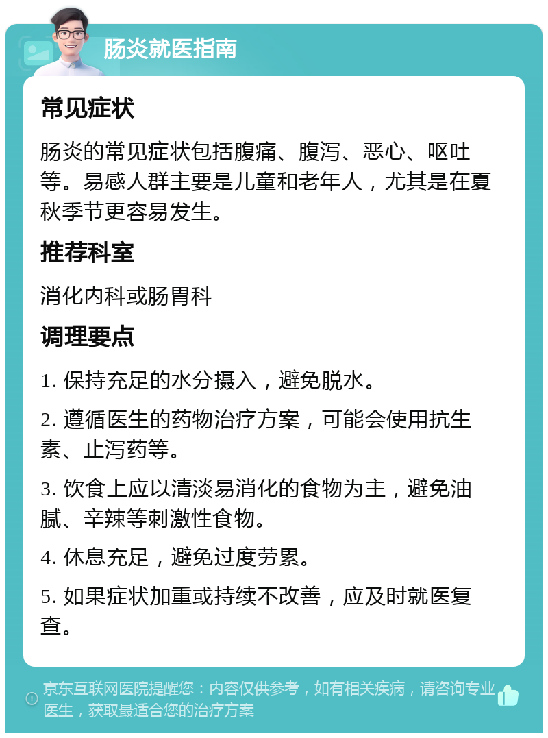 肠炎就医指南 常见症状 肠炎的常见症状包括腹痛、腹泻、恶心、呕吐等。易感人群主要是儿童和老年人，尤其是在夏秋季节更容易发生。 推荐科室 消化内科或肠胃科 调理要点 1. 保持充足的水分摄入，避免脱水。 2. 遵循医生的药物治疗方案，可能会使用抗生素、止泻药等。 3. 饮食上应以清淡易消化的食物为主，避免油腻、辛辣等刺激性食物。 4. 休息充足，避免过度劳累。 5. 如果症状加重或持续不改善，应及时就医复查。