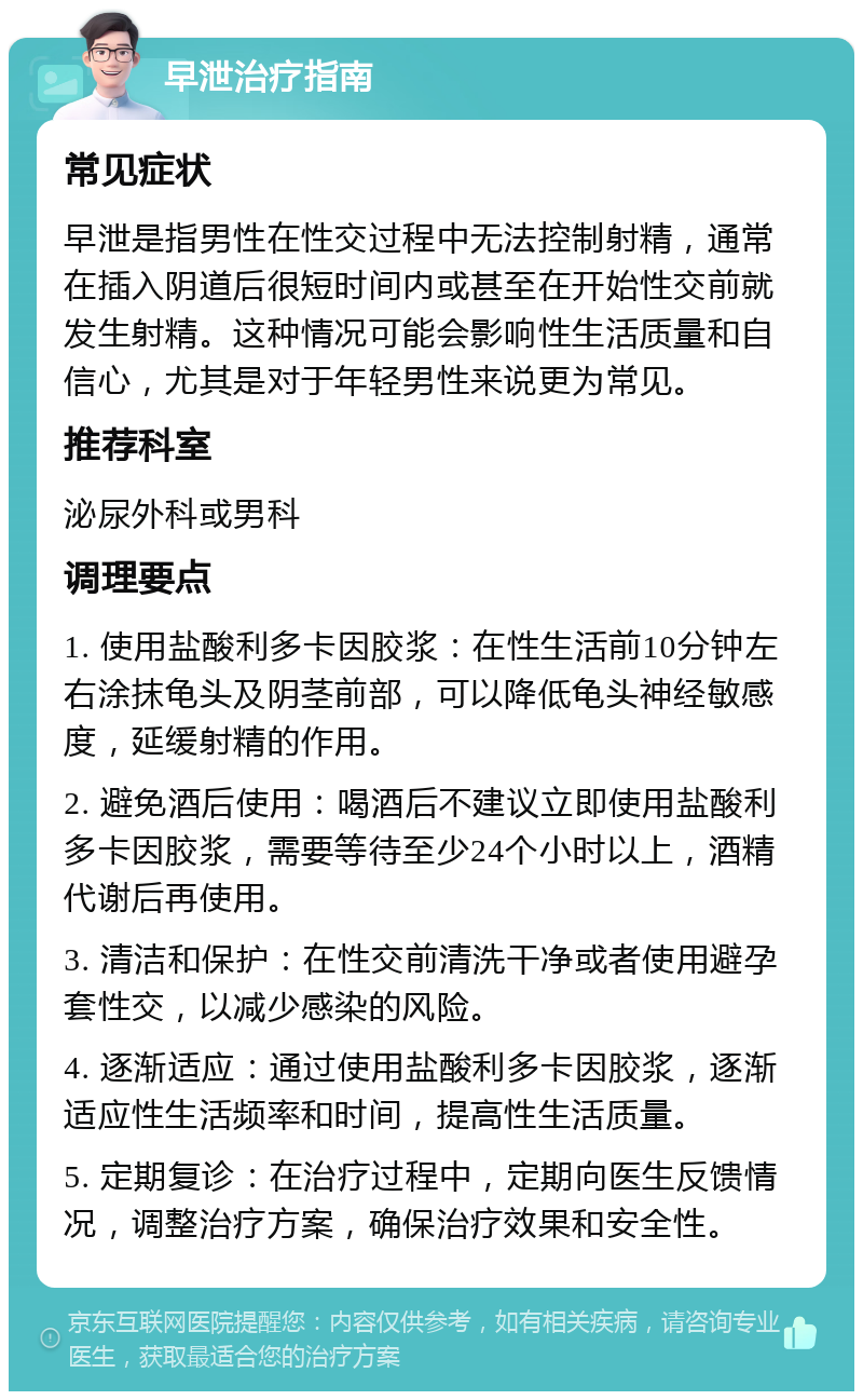 早泄治疗指南 常见症状 早泄是指男性在性交过程中无法控制射精，通常在插入阴道后很短时间内或甚至在开始性交前就发生射精。这种情况可能会影响性生活质量和自信心，尤其是对于年轻男性来说更为常见。 推荐科室 泌尿外科或男科 调理要点 1. 使用盐酸利多卡因胶浆：在性生活前10分钟左右涂抹龟头及阴茎前部，可以降低龟头神经敏感度，延缓射精的作用。 2. 避免酒后使用：喝酒后不建议立即使用盐酸利多卡因胶浆，需要等待至少24个小时以上，酒精代谢后再使用。 3. 清洁和保护：在性交前清洗干净或者使用避孕套性交，以减少感染的风险。 4. 逐渐适应：通过使用盐酸利多卡因胶浆，逐渐适应性生活频率和时间，提高性生活质量。 5. 定期复诊：在治疗过程中，定期向医生反馈情况，调整治疗方案，确保治疗效果和安全性。