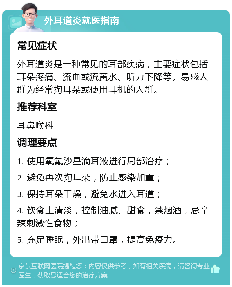 外耳道炎就医指南 常见症状 外耳道炎是一种常见的耳部疾病，主要症状包括耳朵疼痛、流血或流黄水、听力下降等。易感人群为经常掏耳朵或使用耳机的人群。 推荐科室 耳鼻喉科 调理要点 1. 使用氧氟沙星滴耳液进行局部治疗； 2. 避免再次掏耳朵，防止感染加重； 3. 保持耳朵干燥，避免水进入耳道； 4. 饮食上清淡，控制油腻、甜食，禁烟酒，忌辛辣刺激性食物； 5. 充足睡眠，外出带口罩，提高免疫力。