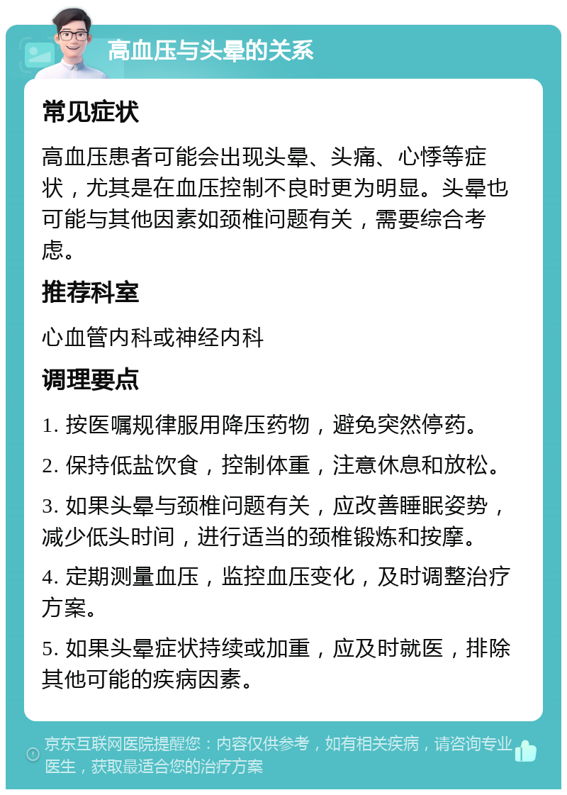 高血压与头晕的关系 常见症状 高血压患者可能会出现头晕、头痛、心悸等症状，尤其是在血压控制不良时更为明显。头晕也可能与其他因素如颈椎问题有关，需要综合考虑。 推荐科室 心血管内科或神经内科 调理要点 1. 按医嘱规律服用降压药物，避免突然停药。 2. 保持低盐饮食，控制体重，注意休息和放松。 3. 如果头晕与颈椎问题有关，应改善睡眠姿势，减少低头时间，进行适当的颈椎锻炼和按摩。 4. 定期测量血压，监控血压变化，及时调整治疗方案。 5. 如果头晕症状持续或加重，应及时就医，排除其他可能的疾病因素。