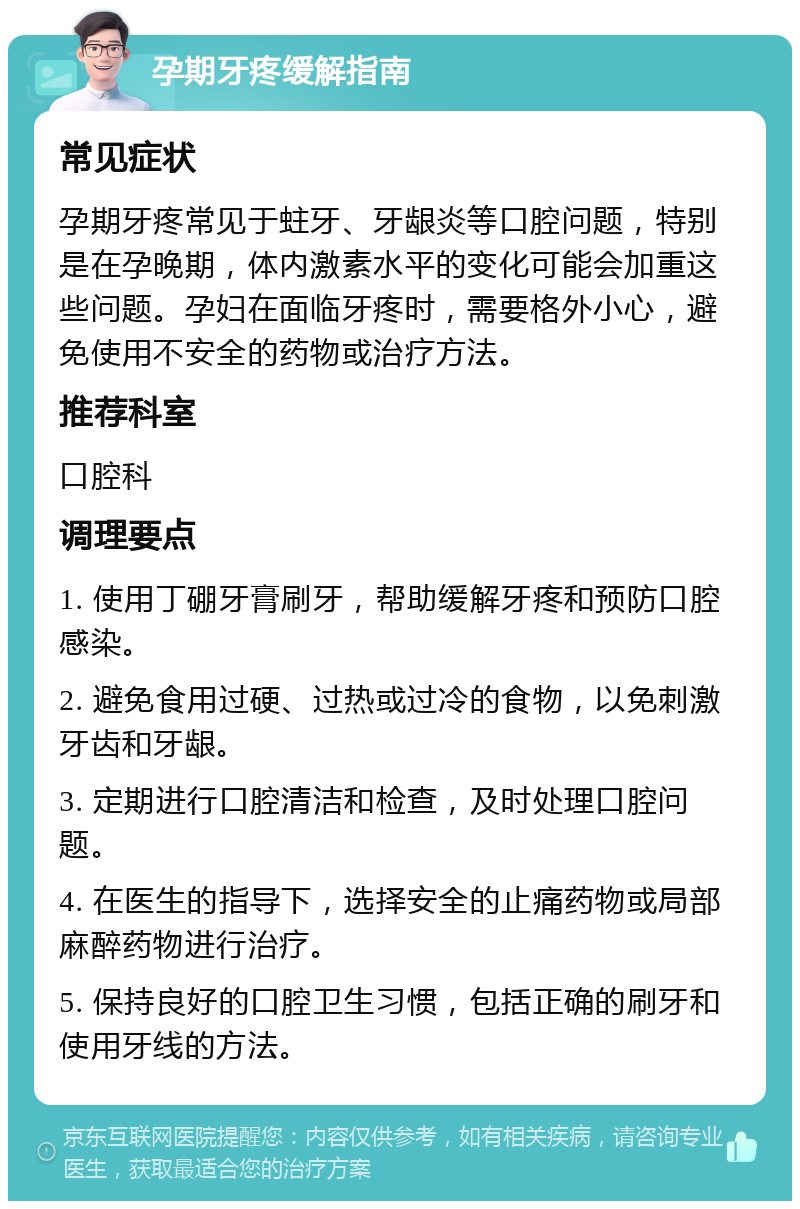 孕期牙疼缓解指南 常见症状 孕期牙疼常见于蛀牙、牙龈炎等口腔问题，特别是在孕晚期，体内激素水平的变化可能会加重这些问题。孕妇在面临牙疼时，需要格外小心，避免使用不安全的药物或治疗方法。 推荐科室 口腔科 调理要点 1. 使用丁硼牙膏刷牙，帮助缓解牙疼和预防口腔感染。 2. 避免食用过硬、过热或过冷的食物，以免刺激牙齿和牙龈。 3. 定期进行口腔清洁和检查，及时处理口腔问题。 4. 在医生的指导下，选择安全的止痛药物或局部麻醉药物进行治疗。 5. 保持良好的口腔卫生习惯，包括正确的刷牙和使用牙线的方法。