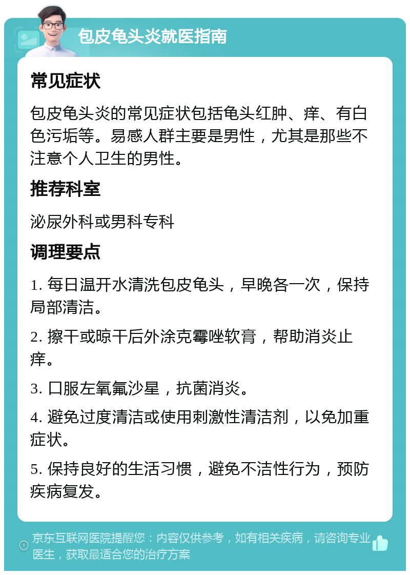 包皮龟头炎就医指南 常见症状 包皮龟头炎的常见症状包括龟头红肿、痒、有白色污垢等。易感人群主要是男性，尤其是那些不注意个人卫生的男性。 推荐科室 泌尿外科或男科专科 调理要点 1. 每日温开水清洗包皮龟头，早晚各一次，保持局部清洁。 2. 擦干或晾干后外涂克霉唑软膏，帮助消炎止痒。 3. 口服左氧氟沙星，抗菌消炎。 4. 避免过度清洁或使用刺激性清洁剂，以免加重症状。 5. 保持良好的生活习惯，避免不洁性行为，预防疾病复发。