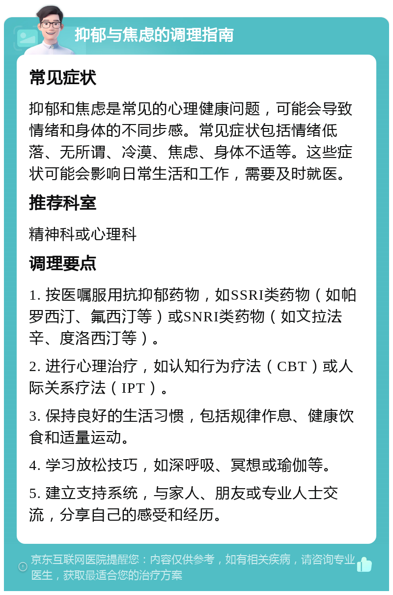 抑郁与焦虑的调理指南 常见症状 抑郁和焦虑是常见的心理健康问题，可能会导致情绪和身体的不同步感。常见症状包括情绪低落、无所谓、冷漠、焦虑、身体不适等。这些症状可能会影响日常生活和工作，需要及时就医。 推荐科室 精神科或心理科 调理要点 1. 按医嘱服用抗抑郁药物，如SSRI类药物（如帕罗西汀、氟西汀等）或SNRI类药物（如文拉法辛、度洛西汀等）。 2. 进行心理治疗，如认知行为疗法（CBT）或人际关系疗法（IPT）。 3. 保持良好的生活习惯，包括规律作息、健康饮食和适量运动。 4. 学习放松技巧，如深呼吸、冥想或瑜伽等。 5. 建立支持系统，与家人、朋友或专业人士交流，分享自己的感受和经历。