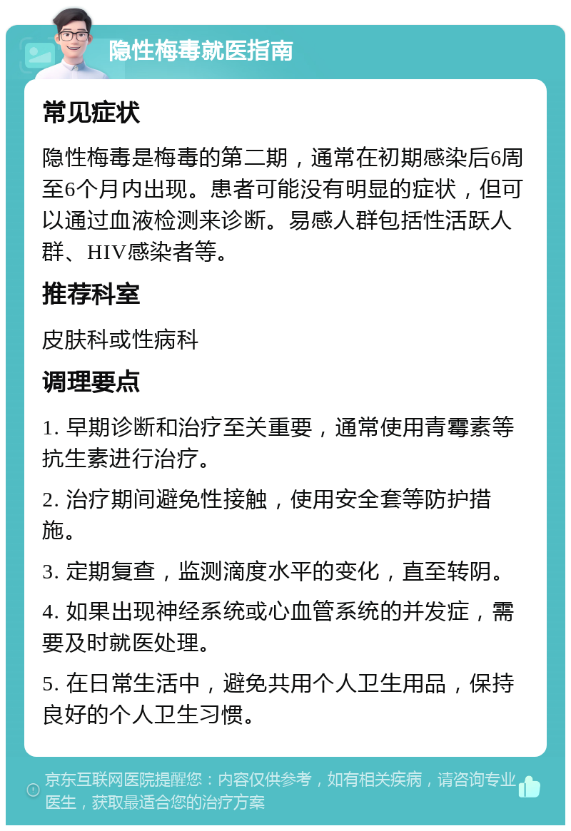 隐性梅毒就医指南 常见症状 隐性梅毒是梅毒的第二期，通常在初期感染后6周至6个月内出现。患者可能没有明显的症状，但可以通过血液检测来诊断。易感人群包括性活跃人群、HIV感染者等。 推荐科室 皮肤科或性病科 调理要点 1. 早期诊断和治疗至关重要，通常使用青霉素等抗生素进行治疗。 2. 治疗期间避免性接触，使用安全套等防护措施。 3. 定期复查，监测滴度水平的变化，直至转阴。 4. 如果出现神经系统或心血管系统的并发症，需要及时就医处理。 5. 在日常生活中，避免共用个人卫生用品，保持良好的个人卫生习惯。