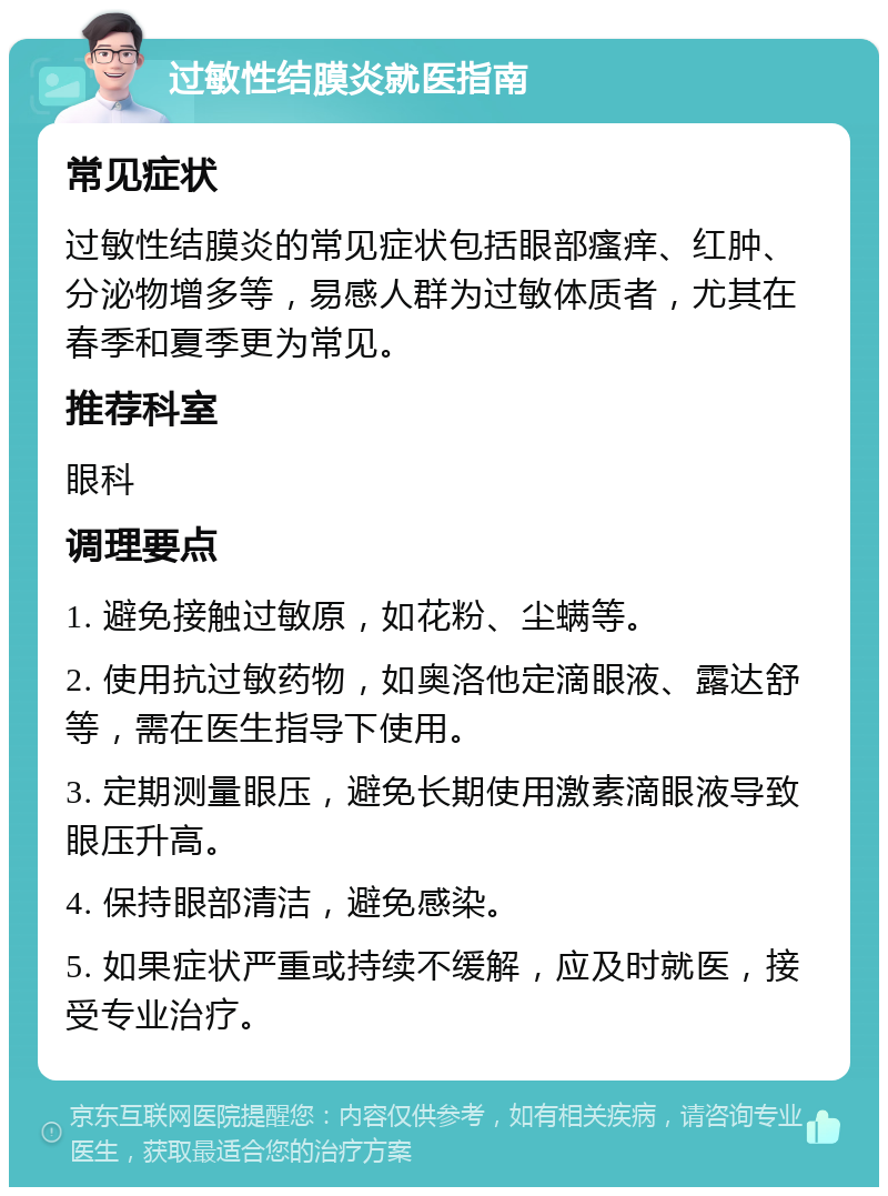 过敏性结膜炎就医指南 常见症状 过敏性结膜炎的常见症状包括眼部瘙痒、红肿、分泌物增多等，易感人群为过敏体质者，尤其在春季和夏季更为常见。 推荐科室 眼科 调理要点 1. 避免接触过敏原，如花粉、尘螨等。 2. 使用抗过敏药物，如奥洛他定滴眼液、露达舒等，需在医生指导下使用。 3. 定期测量眼压，避免长期使用激素滴眼液导致眼压升高。 4. 保持眼部清洁，避免感染。 5. 如果症状严重或持续不缓解，应及时就医，接受专业治疗。