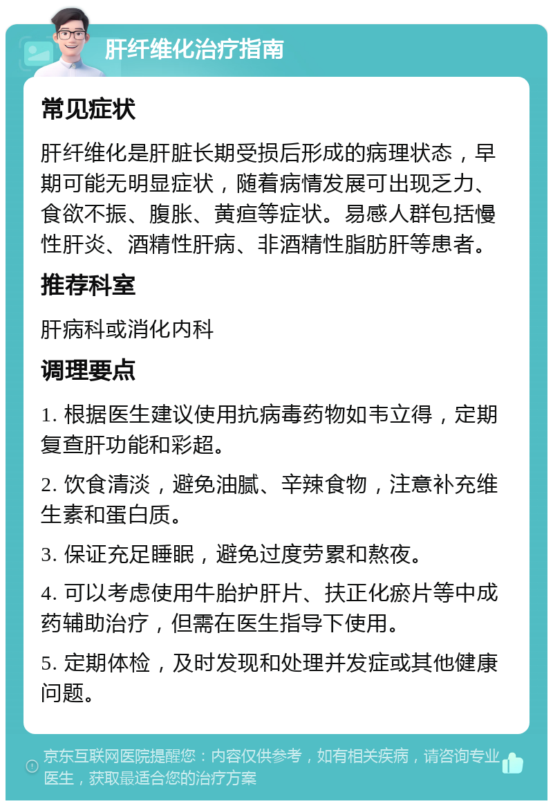 肝纤维化治疗指南 常见症状 肝纤维化是肝脏长期受损后形成的病理状态，早期可能无明显症状，随着病情发展可出现乏力、食欲不振、腹胀、黄疸等症状。易感人群包括慢性肝炎、酒精性肝病、非酒精性脂肪肝等患者。 推荐科室 肝病科或消化内科 调理要点 1. 根据医生建议使用抗病毒药物如韦立得，定期复查肝功能和彩超。 2. 饮食清淡，避免油腻、辛辣食物，注意补充维生素和蛋白质。 3. 保证充足睡眠，避免过度劳累和熬夜。 4. 可以考虑使用牛胎护肝片、扶正化瘀片等中成药辅助治疗，但需在医生指导下使用。 5. 定期体检，及时发现和处理并发症或其他健康问题。