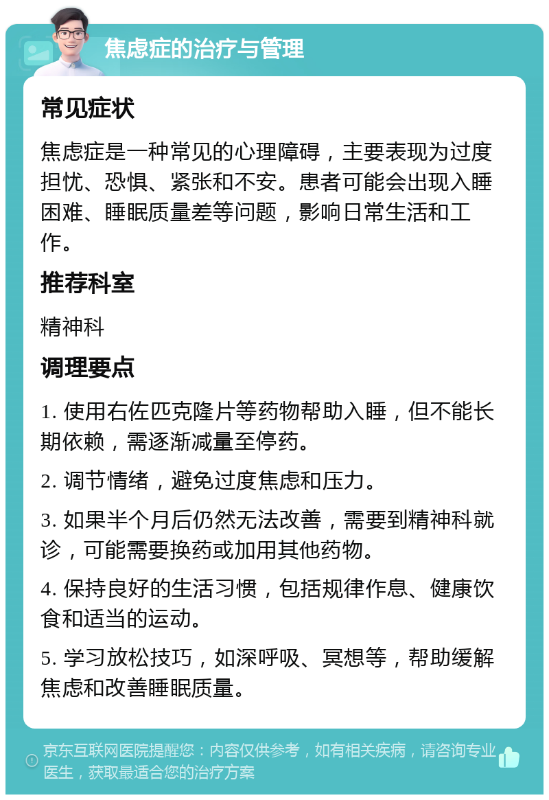 焦虑症的治疗与管理 常见症状 焦虑症是一种常见的心理障碍，主要表现为过度担忧、恐惧、紧张和不安。患者可能会出现入睡困难、睡眠质量差等问题，影响日常生活和工作。 推荐科室 精神科 调理要点 1. 使用右佐匹克隆片等药物帮助入睡，但不能长期依赖，需逐渐减量至停药。 2. 调节情绪，避免过度焦虑和压力。 3. 如果半个月后仍然无法改善，需要到精神科就诊，可能需要换药或加用其他药物。 4. 保持良好的生活习惯，包括规律作息、健康饮食和适当的运动。 5. 学习放松技巧，如深呼吸、冥想等，帮助缓解焦虑和改善睡眠质量。