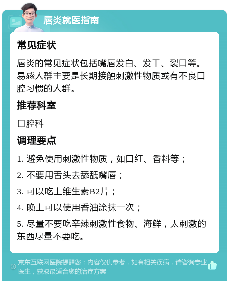 唇炎就医指南 常见症状 唇炎的常见症状包括嘴唇发白、发干、裂口等。易感人群主要是长期接触刺激性物质或有不良口腔习惯的人群。 推荐科室 口腔科 调理要点 1. 避免使用刺激性物质，如口红、香料等； 2. 不要用舌头去舔舐嘴唇； 3. 可以吃上维生素B2片； 4. 晚上可以使用香油涂抹一次； 5. 尽量不要吃辛辣刺激性食物、海鲜，太刺激的东西尽量不要吃。