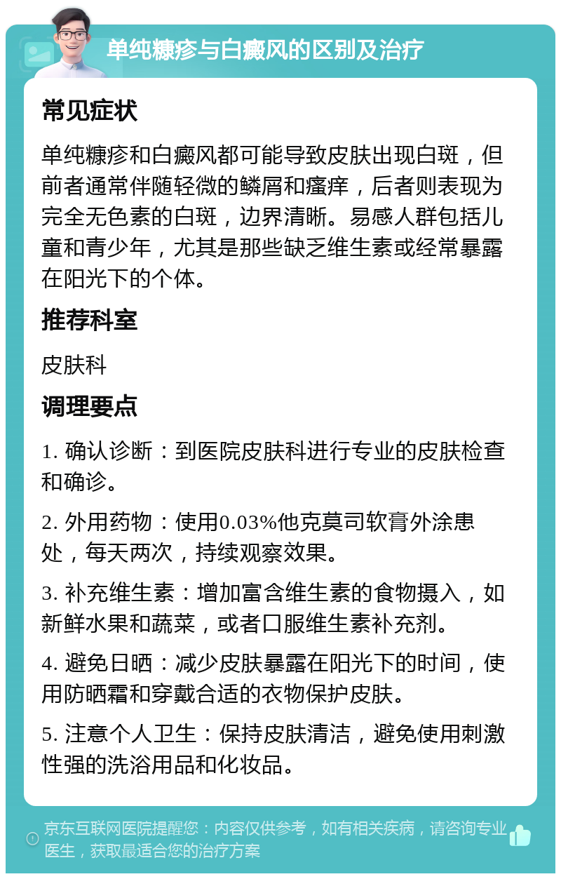 单纯糠疹与白癜风的区别及治疗 常见症状 单纯糠疹和白癜风都可能导致皮肤出现白斑，但前者通常伴随轻微的鳞屑和瘙痒，后者则表现为完全无色素的白斑，边界清晰。易感人群包括儿童和青少年，尤其是那些缺乏维生素或经常暴露在阳光下的个体。 推荐科室 皮肤科 调理要点 1. 确认诊断：到医院皮肤科进行专业的皮肤检查和确诊。 2. 外用药物：使用0.03%他克莫司软膏外涂患处，每天两次，持续观察效果。 3. 补充维生素：增加富含维生素的食物摄入，如新鲜水果和蔬菜，或者口服维生素补充剂。 4. 避免日晒：减少皮肤暴露在阳光下的时间，使用防晒霜和穿戴合适的衣物保护皮肤。 5. 注意个人卫生：保持皮肤清洁，避免使用刺激性强的洗浴用品和化妆品。