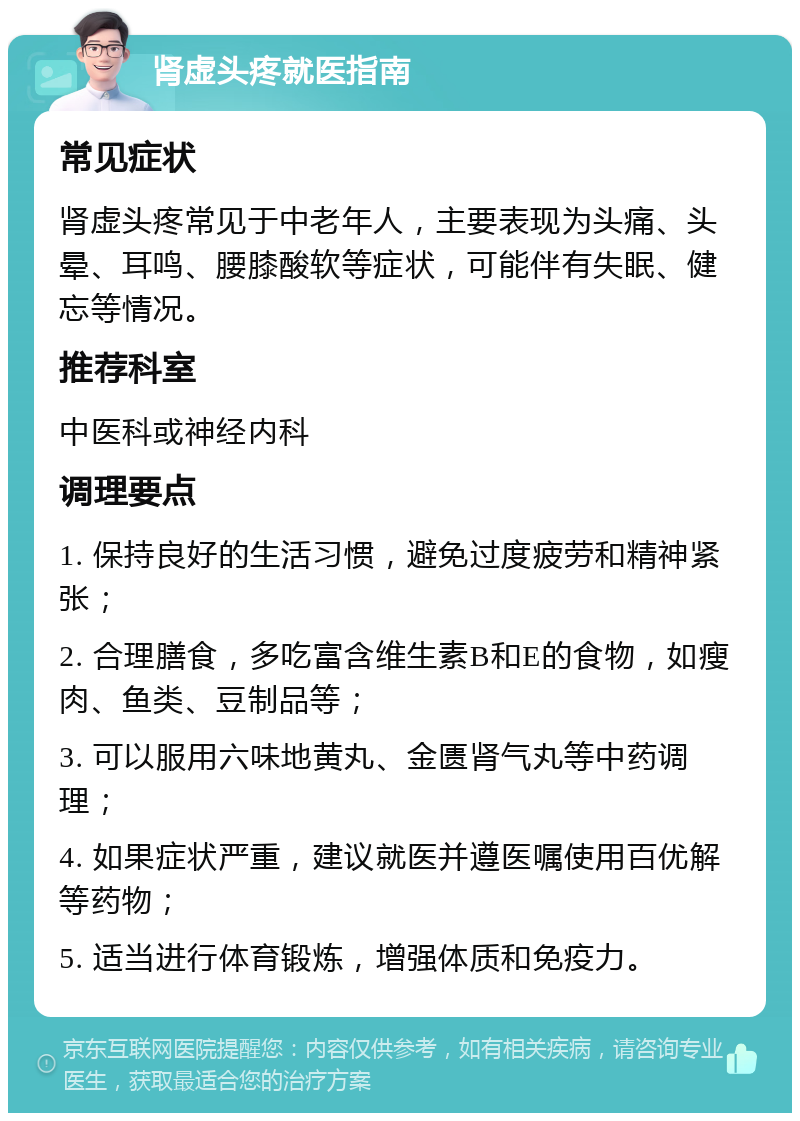 肾虚头疼就医指南 常见症状 肾虚头疼常见于中老年人，主要表现为头痛、头晕、耳鸣、腰膝酸软等症状，可能伴有失眠、健忘等情况。 推荐科室 中医科或神经内科 调理要点 1. 保持良好的生活习惯，避免过度疲劳和精神紧张； 2. 合理膳食，多吃富含维生素B和E的食物，如瘦肉、鱼类、豆制品等； 3. 可以服用六味地黄丸、金匮肾气丸等中药调理； 4. 如果症状严重，建议就医并遵医嘱使用百优解等药物； 5. 适当进行体育锻炼，增强体质和免疫力。