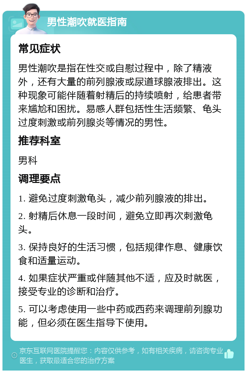 男性潮吹就医指南 常见症状 男性潮吹是指在性交或自慰过程中，除了精液外，还有大量的前列腺液或尿道球腺液排出。这种现象可能伴随着射精后的持续喷射，给患者带来尴尬和困扰。易感人群包括性生活频繁、龟头过度刺激或前列腺炎等情况的男性。 推荐科室 男科 调理要点 1. 避免过度刺激龟头，减少前列腺液的排出。 2. 射精后休息一段时间，避免立即再次刺激龟头。 3. 保持良好的生活习惯，包括规律作息、健康饮食和适量运动。 4. 如果症状严重或伴随其他不适，应及时就医，接受专业的诊断和治疗。 5. 可以考虑使用一些中药或西药来调理前列腺功能，但必须在医生指导下使用。