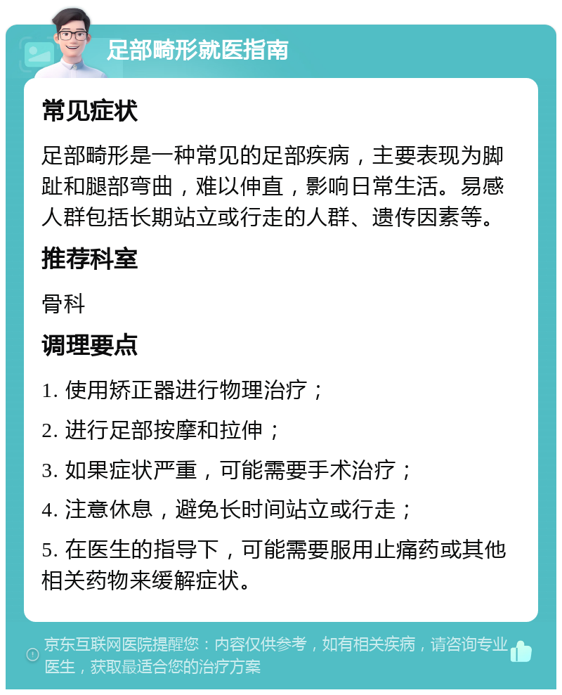 足部畸形就医指南 常见症状 足部畸形是一种常见的足部疾病，主要表现为脚趾和腿部弯曲，难以伸直，影响日常生活。易感人群包括长期站立或行走的人群、遗传因素等。 推荐科室 骨科 调理要点 1. 使用矫正器进行物理治疗； 2. 进行足部按摩和拉伸； 3. 如果症状严重，可能需要手术治疗； 4. 注意休息，避免长时间站立或行走； 5. 在医生的指导下，可能需要服用止痛药或其他相关药物来缓解症状。