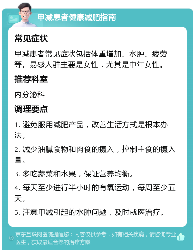 甲减患者健康减肥指南 常见症状 甲减患者常见症状包括体重增加、水肿、疲劳等。易感人群主要是女性，尤其是中年女性。 推荐科室 内分泌科 调理要点 1. 避免服用减肥产品，改善生活方式是根本办法。 2. 减少油腻食物和肉食的摄入，控制主食的摄入量。 3. 多吃蔬菜和水果，保证营养均衡。 4. 每天至少进行半小时的有氧运动，每周至少五天。 5. 注意甲减引起的水肿问题，及时就医治疗。