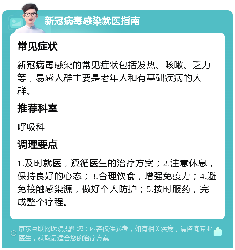 新冠病毒感染就医指南 常见症状 新冠病毒感染的常见症状包括发热、咳嗽、乏力等，易感人群主要是老年人和有基础疾病的人群。 推荐科室 呼吸科 调理要点 1.及时就医，遵循医生的治疗方案；2.注意休息，保持良好的心态；3.合理饮食，增强免疫力；4.避免接触感染源，做好个人防护；5.按时服药，完成整个疗程。