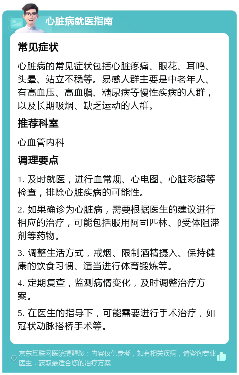 心脏病就医指南 常见症状 心脏病的常见症状包括心脏疼痛、眼花、耳鸣、头晕、站立不稳等。易感人群主要是中老年人、有高血压、高血脂、糖尿病等慢性疾病的人群，以及长期吸烟、缺乏运动的人群。 推荐科室 心血管内科 调理要点 1. 及时就医，进行血常规、心电图、心脏彩超等检查，排除心脏疾病的可能性。 2. 如果确诊为心脏病，需要根据医生的建议进行相应的治疗，可能包括服用阿司匹林、β受体阻滞剂等药物。 3. 调整生活方式，戒烟、限制酒精摄入、保持健康的饮食习惯、适当进行体育锻炼等。 4. 定期复查，监测病情变化，及时调整治疗方案。 5. 在医生的指导下，可能需要进行手术治疗，如冠状动脉搭桥手术等。