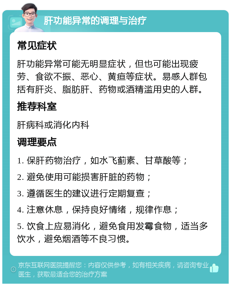 肝功能异常的调理与治疗 常见症状 肝功能异常可能无明显症状，但也可能出现疲劳、食欲不振、恶心、黄疸等症状。易感人群包括有肝炎、脂肪肝、药物或酒精滥用史的人群。 推荐科室 肝病科或消化内科 调理要点 1. 保肝药物治疗，如水飞蓟素、甘草酸等； 2. 避免使用可能损害肝脏的药物； 3. 遵循医生的建议进行定期复查； 4. 注意休息，保持良好情绪，规律作息； 5. 饮食上应易消化，避免食用发霉食物，适当多饮水，避免烟酒等不良习惯。