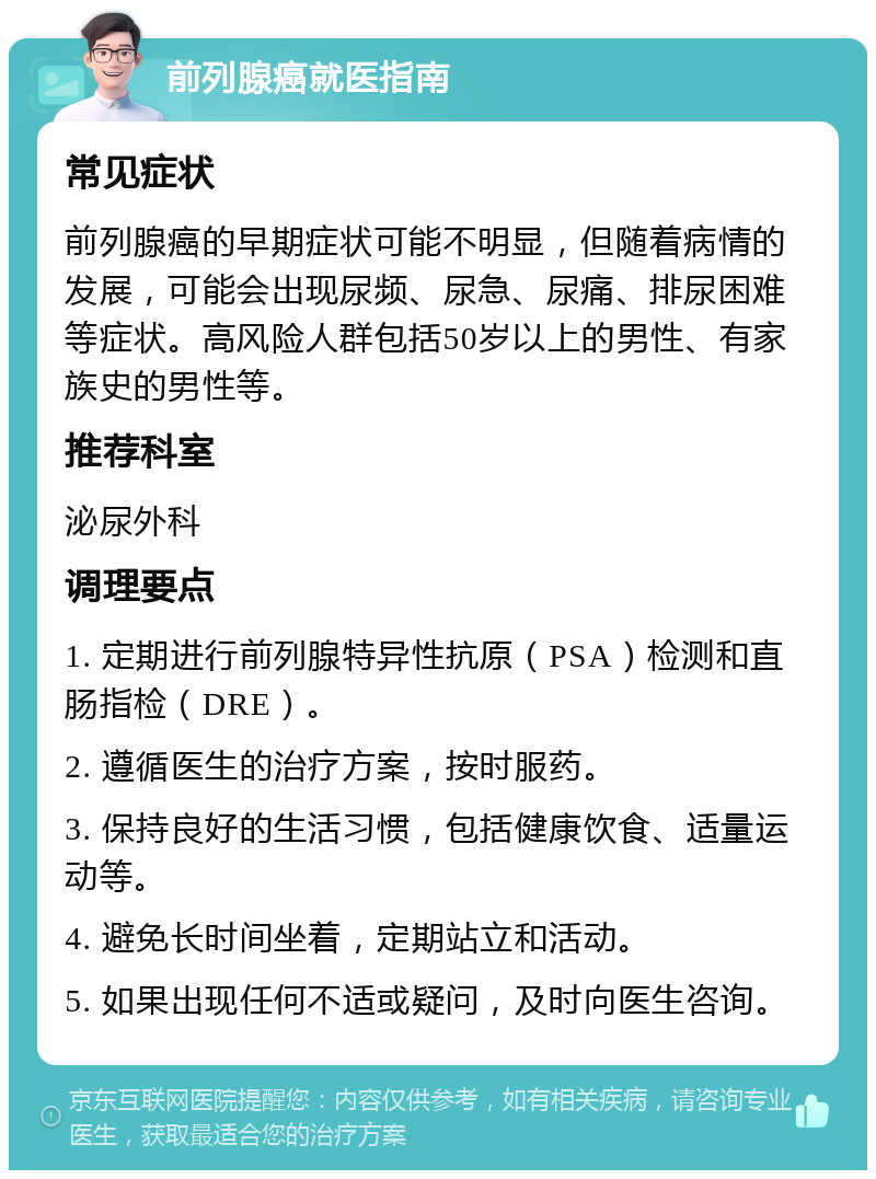 前列腺癌就医指南 常见症状 前列腺癌的早期症状可能不明显，但随着病情的发展，可能会出现尿频、尿急、尿痛、排尿困难等症状。高风险人群包括50岁以上的男性、有家族史的男性等。 推荐科室 泌尿外科 调理要点 1. 定期进行前列腺特异性抗原（PSA）检测和直肠指检（DRE）。 2. 遵循医生的治疗方案，按时服药。 3. 保持良好的生活习惯，包括健康饮食、适量运动等。 4. 避免长时间坐着，定期站立和活动。 5. 如果出现任何不适或疑问，及时向医生咨询。