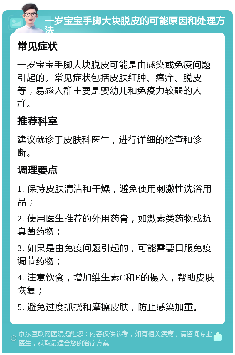 一岁宝宝手脚大块脱皮的可能原因和处理方法 常见症状 一岁宝宝手脚大块脱皮可能是由感染或免疫问题引起的。常见症状包括皮肤红肿、瘙痒、脱皮等，易感人群主要是婴幼儿和免疫力较弱的人群。 推荐科室 建议就诊于皮肤科医生，进行详细的检查和诊断。 调理要点 1. 保持皮肤清洁和干燥，避免使用刺激性洗浴用品； 2. 使用医生推荐的外用药膏，如激素类药物或抗真菌药物； 3. 如果是由免疫问题引起的，可能需要口服免疫调节药物； 4. 注意饮食，增加维生素C和E的摄入，帮助皮肤恢复； 5. 避免过度抓挠和摩擦皮肤，防止感染加重。