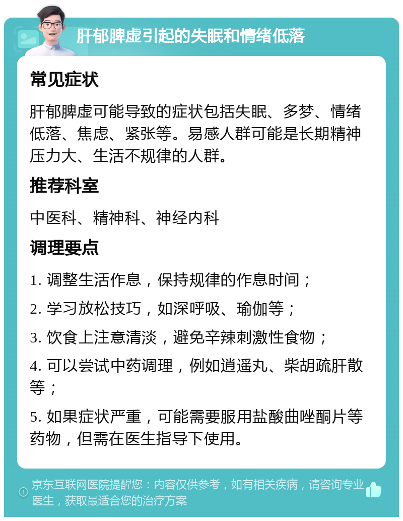 肝郁脾虚引起的失眠和情绪低落 常见症状 肝郁脾虚可能导致的症状包括失眠、多梦、情绪低落、焦虑、紧张等。易感人群可能是长期精神压力大、生活不规律的人群。 推荐科室 中医科、精神科、神经内科 调理要点 1. 调整生活作息，保持规律的作息时间； 2. 学习放松技巧，如深呼吸、瑜伽等； 3. 饮食上注意清淡，避免辛辣刺激性食物； 4. 可以尝试中药调理，例如逍遥丸、柴胡疏肝散等； 5. 如果症状严重，可能需要服用盐酸曲唑酮片等药物，但需在医生指导下使用。