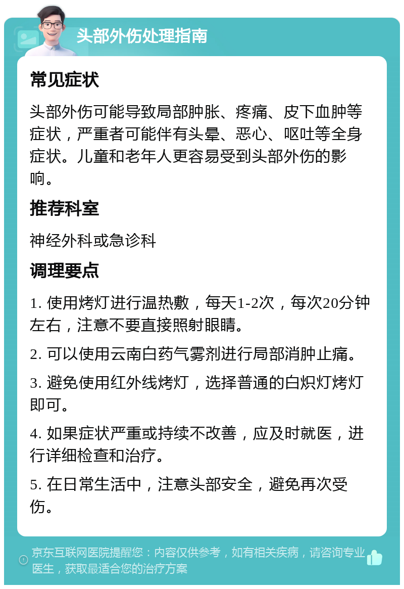 头部外伤处理指南 常见症状 头部外伤可能导致局部肿胀、疼痛、皮下血肿等症状，严重者可能伴有头晕、恶心、呕吐等全身症状。儿童和老年人更容易受到头部外伤的影响。 推荐科室 神经外科或急诊科 调理要点 1. 使用烤灯进行温热敷，每天1-2次，每次20分钟左右，注意不要直接照射眼睛。 2. 可以使用云南白药气雾剂进行局部消肿止痛。 3. 避免使用红外线烤灯，选择普通的白炽灯烤灯即可。 4. 如果症状严重或持续不改善，应及时就医，进行详细检查和治疗。 5. 在日常生活中，注意头部安全，避免再次受伤。