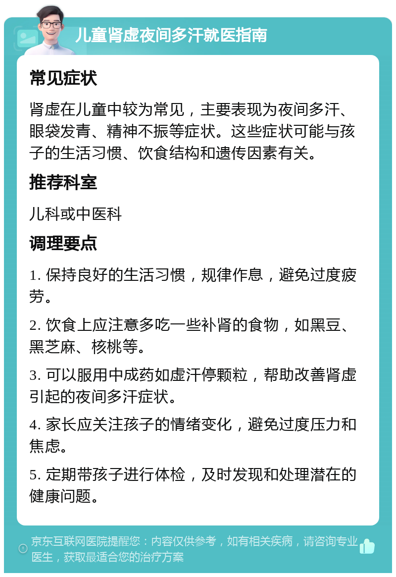 儿童肾虚夜间多汗就医指南 常见症状 肾虚在儿童中较为常见，主要表现为夜间多汗、眼袋发青、精神不振等症状。这些症状可能与孩子的生活习惯、饮食结构和遗传因素有关。 推荐科室 儿科或中医科 调理要点 1. 保持良好的生活习惯，规律作息，避免过度疲劳。 2. 饮食上应注意多吃一些补肾的食物，如黑豆、黑芝麻、核桃等。 3. 可以服用中成药如虚汗停颗粒，帮助改善肾虚引起的夜间多汗症状。 4. 家长应关注孩子的情绪变化，避免过度压力和焦虑。 5. 定期带孩子进行体检，及时发现和处理潜在的健康问题。