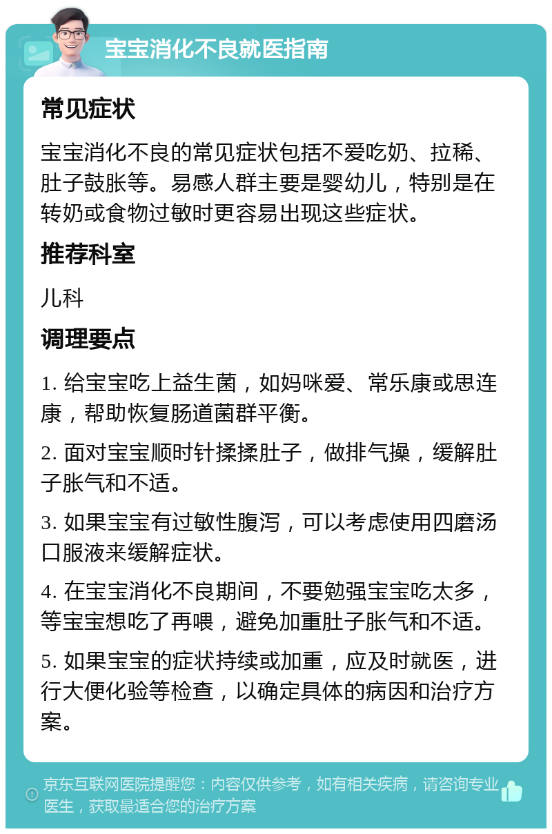 宝宝消化不良就医指南 常见症状 宝宝消化不良的常见症状包括不爱吃奶、拉稀、肚子鼓胀等。易感人群主要是婴幼儿，特别是在转奶或食物过敏时更容易出现这些症状。 推荐科室 儿科 调理要点 1. 给宝宝吃上益生菌，如妈咪爱、常乐康或思连康，帮助恢复肠道菌群平衡。 2. 面对宝宝顺时针揉揉肚子，做排气操，缓解肚子胀气和不适。 3. 如果宝宝有过敏性腹泻，可以考虑使用四磨汤口服液来缓解症状。 4. 在宝宝消化不良期间，不要勉强宝宝吃太多，等宝宝想吃了再喂，避免加重肚子胀气和不适。 5. 如果宝宝的症状持续或加重，应及时就医，进行大便化验等检查，以确定具体的病因和治疗方案。