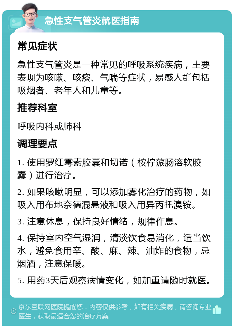 急性支气管炎就医指南 常见症状 急性支气管炎是一种常见的呼吸系统疾病，主要表现为咳嗽、咳痰、气喘等症状，易感人群包括吸烟者、老年人和儿童等。 推荐科室 呼吸内科或肺科 调理要点 1. 使用罗红霉素胶囊和切诺（桉柠蒎肠溶软胶囊）进行治疗。 2. 如果咳嗽明显，可以添加雾化治疗的药物，如吸入用布地奈德混悬液和吸入用异丙托溴铵。 3. 注意休息，保持良好情绪，规律作息。 4. 保持室内空气湿润，清淡饮食易消化，适当饮水，避免食用辛、酸、麻、辣、油炸的食物，忌烟酒，注意保暖。 5. 用药3天后观察病情变化，如加重请随时就医。