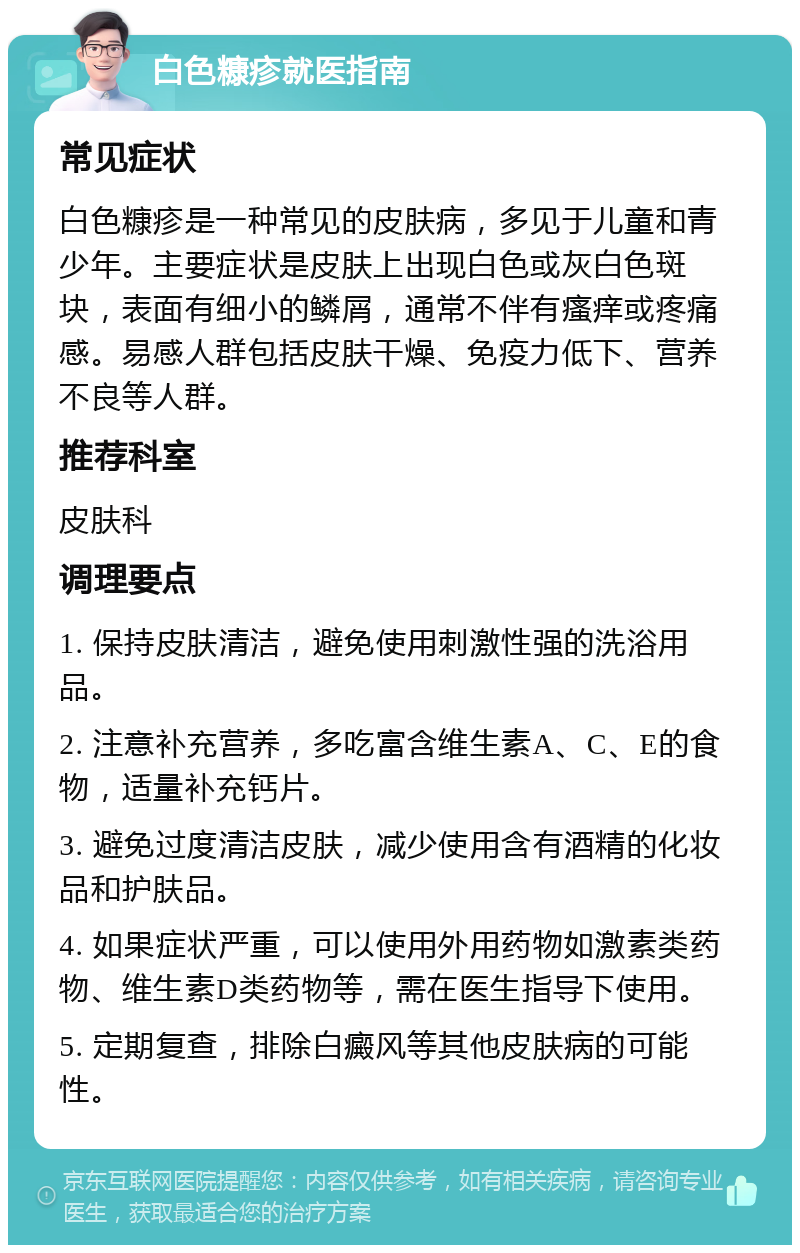 白色糠疹就医指南 常见症状 白色糠疹是一种常见的皮肤病，多见于儿童和青少年。主要症状是皮肤上出现白色或灰白色斑块，表面有细小的鳞屑，通常不伴有瘙痒或疼痛感。易感人群包括皮肤干燥、免疫力低下、营养不良等人群。 推荐科室 皮肤科 调理要点 1. 保持皮肤清洁，避免使用刺激性强的洗浴用品。 2. 注意补充营养，多吃富含维生素A、C、E的食物，适量补充钙片。 3. 避免过度清洁皮肤，减少使用含有酒精的化妆品和护肤品。 4. 如果症状严重，可以使用外用药物如激素类药物、维生素D类药物等，需在医生指导下使用。 5. 定期复查，排除白癜风等其他皮肤病的可能性。