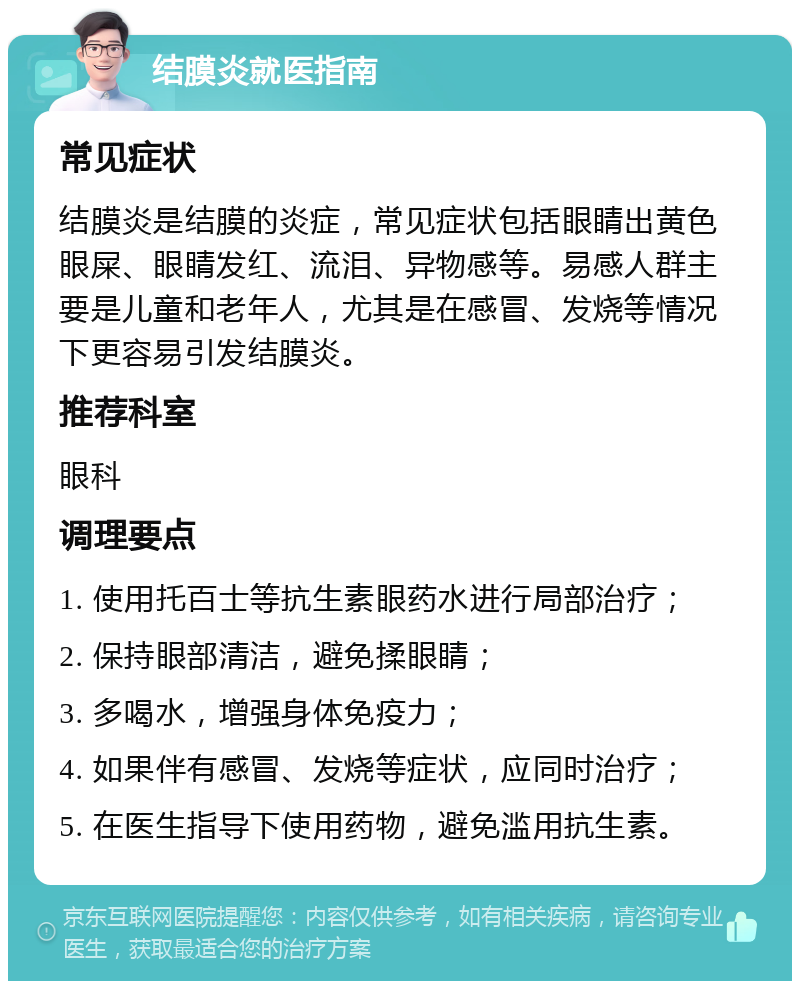 结膜炎就医指南 常见症状 结膜炎是结膜的炎症，常见症状包括眼睛出黄色眼屎、眼睛发红、流泪、异物感等。易感人群主要是儿童和老年人，尤其是在感冒、发烧等情况下更容易引发结膜炎。 推荐科室 眼科 调理要点 1. 使用托百士等抗生素眼药水进行局部治疗； 2. 保持眼部清洁，避免揉眼睛； 3. 多喝水，增强身体免疫力； 4. 如果伴有感冒、发烧等症状，应同时治疗； 5. 在医生指导下使用药物，避免滥用抗生素。