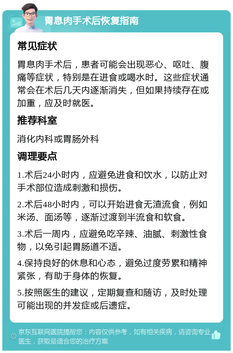 胃息肉手术后恢复指南 常见症状 胃息肉手术后，患者可能会出现恶心、呕吐、腹痛等症状，特别是在进食或喝水时。这些症状通常会在术后几天内逐渐消失，但如果持续存在或加重，应及时就医。 推荐科室 消化内科或胃肠外科 调理要点 1.术后24小时内，应避免进食和饮水，以防止对手术部位造成刺激和损伤。 2.术后48小时内，可以开始进食无渣流食，例如米汤、面汤等，逐渐过渡到半流食和软食。 3.术后一周内，应避免吃辛辣、油腻、刺激性食物，以免引起胃肠道不适。 4.保持良好的休息和心态，避免过度劳累和精神紧张，有助于身体的恢复。 5.按照医生的建议，定期复查和随访，及时处理可能出现的并发症或后遗症。