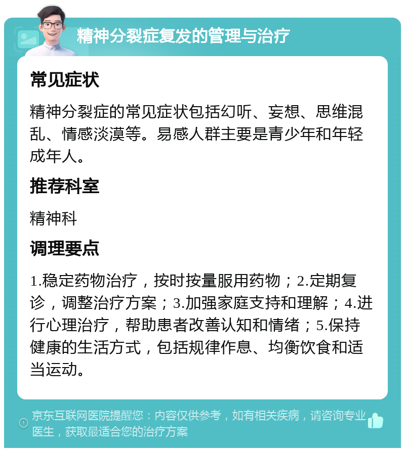 精神分裂症复发的管理与治疗 常见症状 精神分裂症的常见症状包括幻听、妄想、思维混乱、情感淡漠等。易感人群主要是青少年和年轻成年人。 推荐科室 精神科 调理要点 1.稳定药物治疗，按时按量服用药物；2.定期复诊，调整治疗方案；3.加强家庭支持和理解；4.进行心理治疗，帮助患者改善认知和情绪；5.保持健康的生活方式，包括规律作息、均衡饮食和适当运动。