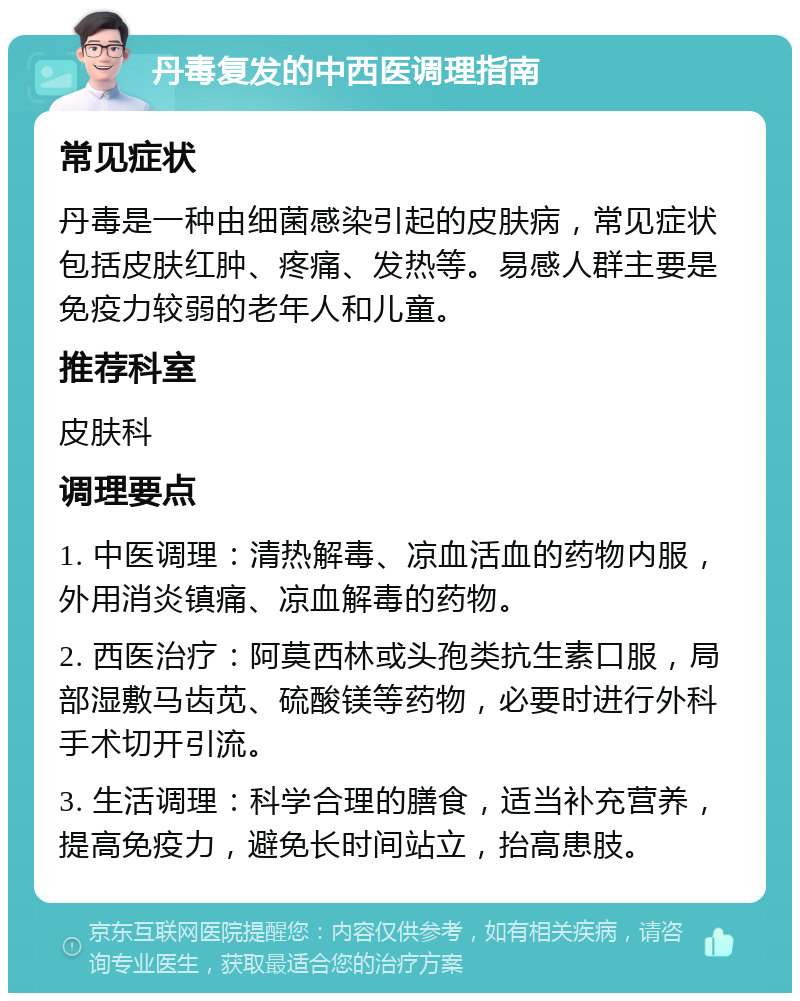 丹毒复发的中西医调理指南 常见症状 丹毒是一种由细菌感染引起的皮肤病，常见症状包括皮肤红肿、疼痛、发热等。易感人群主要是免疫力较弱的老年人和儿童。 推荐科室 皮肤科 调理要点 1. 中医调理：清热解毒、凉血活血的药物内服，外用消炎镇痛、凉血解毒的药物。 2. 西医治疗：阿莫西林或头孢类抗生素口服，局部湿敷马齿苋、硫酸镁等药物，必要时进行外科手术切开引流。 3. 生活调理：科学合理的膳食，适当补充营养，提高免疫力，避免长时间站立，抬高患肢。