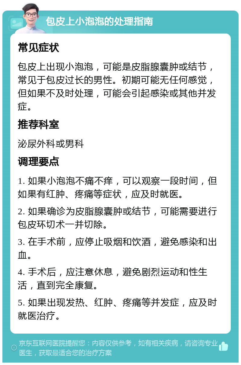 包皮上小泡泡的处理指南 常见症状 包皮上出现小泡泡，可能是皮脂腺囊肿或结节，常见于包皮过长的男性。初期可能无任何感觉，但如果不及时处理，可能会引起感染或其他并发症。 推荐科室 泌尿外科或男科 调理要点 1. 如果小泡泡不痛不痒，可以观察一段时间，但如果有红肿、疼痛等症状，应及时就医。 2. 如果确诊为皮脂腺囊肿或结节，可能需要进行包皮环切术一并切除。 3. 在手术前，应停止吸烟和饮酒，避免感染和出血。 4. 手术后，应注意休息，避免剧烈运动和性生活，直到完全康复。 5. 如果出现发热、红肿、疼痛等并发症，应及时就医治疗。