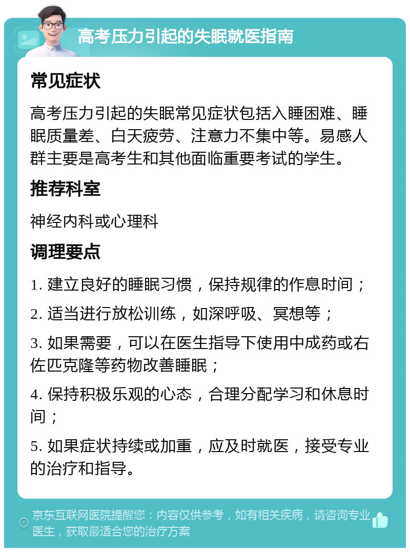 高考压力引起的失眠就医指南 常见症状 高考压力引起的失眠常见症状包括入睡困难、睡眠质量差、白天疲劳、注意力不集中等。易感人群主要是高考生和其他面临重要考试的学生。 推荐科室 神经内科或心理科 调理要点 1. 建立良好的睡眠习惯，保持规律的作息时间； 2. 适当进行放松训练，如深呼吸、冥想等； 3. 如果需要，可以在医生指导下使用中成药或右佐匹克隆等药物改善睡眠； 4. 保持积极乐观的心态，合理分配学习和休息时间； 5. 如果症状持续或加重，应及时就医，接受专业的治疗和指导。