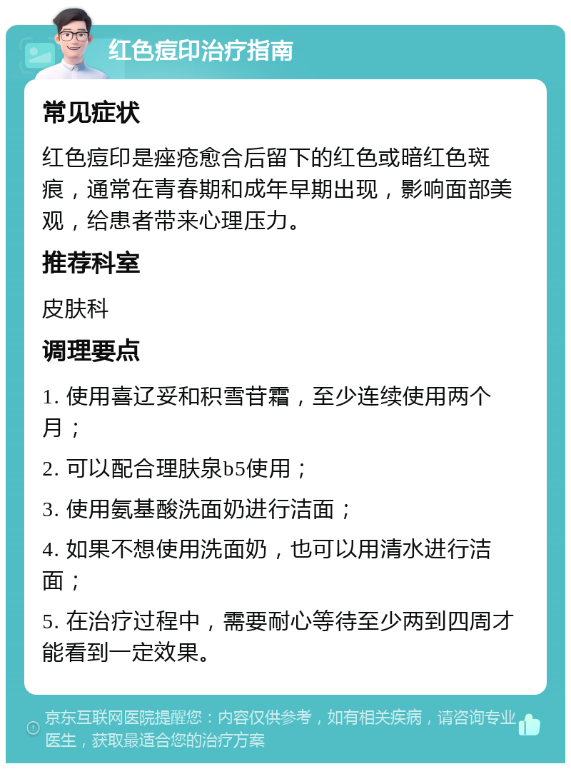 红色痘印治疗指南 常见症状 红色痘印是痤疮愈合后留下的红色或暗红色斑痕，通常在青春期和成年早期出现，影响面部美观，给患者带来心理压力。 推荐科室 皮肤科 调理要点 1. 使用喜辽妥和积雪苷霜，至少连续使用两个月； 2. 可以配合理肤泉b5使用； 3. 使用氨基酸洗面奶进行洁面； 4. 如果不想使用洗面奶，也可以用清水进行洁面； 5. 在治疗过程中，需要耐心等待至少两到四周才能看到一定效果。