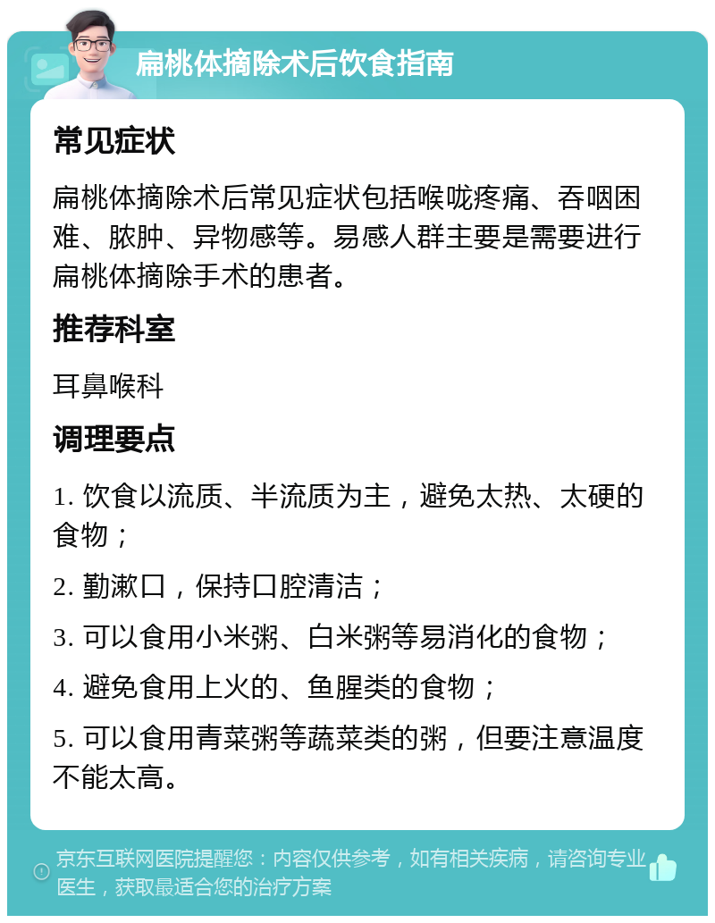 扁桃体摘除术后饮食指南 常见症状 扁桃体摘除术后常见症状包括喉咙疼痛、吞咽困难、脓肿、异物感等。易感人群主要是需要进行扁桃体摘除手术的患者。 推荐科室 耳鼻喉科 调理要点 1. 饮食以流质、半流质为主，避免太热、太硬的食物； 2. 勤漱口，保持口腔清洁； 3. 可以食用小米粥、白米粥等易消化的食物； 4. 避免食用上火的、鱼腥类的食物； 5. 可以食用青菜粥等蔬菜类的粥，但要注意温度不能太高。