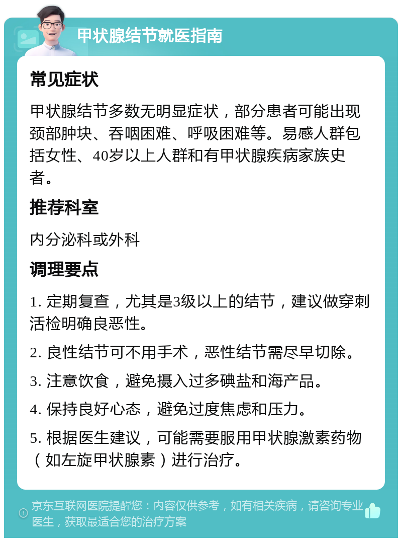 甲状腺结节就医指南 常见症状 甲状腺结节多数无明显症状，部分患者可能出现颈部肿块、吞咽困难、呼吸困难等。易感人群包括女性、40岁以上人群和有甲状腺疾病家族史者。 推荐科室 内分泌科或外科 调理要点 1. 定期复查，尤其是3级以上的结节，建议做穿刺活检明确良恶性。 2. 良性结节可不用手术，恶性结节需尽早切除。 3. 注意饮食，避免摄入过多碘盐和海产品。 4. 保持良好心态，避免过度焦虑和压力。 5. 根据医生建议，可能需要服用甲状腺激素药物（如左旋甲状腺素）进行治疗。